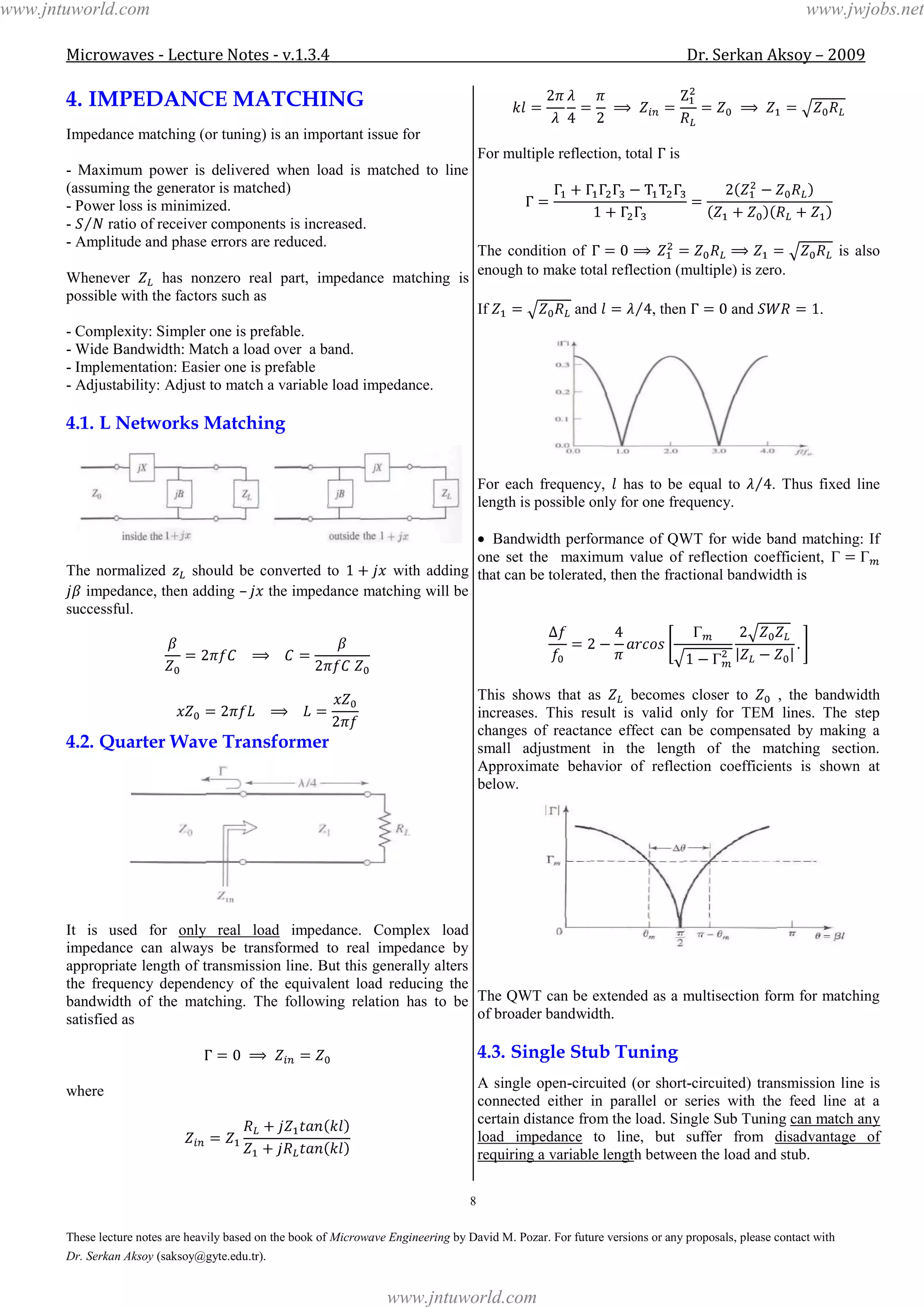 Microwaves - Lecture Notes - v.1.3.4 Dr. Serkan Aksoy – 2009
8
These lecture notes are heavily based on the book of Microwave Engineering by David M. Pozar. For future versions or any proposals, please contact with
Dr. Serkan Aksoy (saksoy@gyte.edu.tr).
4. IMPEDANCE MATCHING
Impedance matching (or tuning) is an important issue for
- Maximum power is delivered when load is matched to line
(assuming the generator is matched)
- Power loss is minimized.
- ratio of receiver components is increased.
- Amplitude and phase errors are reduced.
Whenever has nonzero real part, impedance matching is
possible with the factors such as
- Complexity: Simpler one is prefable.
- Wide Bandwidth: Match a load over a band.
- Implementation: Easier one is prefable
- Adjustability: Adjust to match a variable load impedance.
4.1. L Networks Matching
The normalized should be converted to with adding
impedance, then adding – the impedance matching will be
successful.
4.2. Quarter Wave Transformer
It is used for only real load impedance. Complex load
impedance can always be transformed to real impedance by
appropriate length of transmission line. But this generally alters
the frequency dependency of the equivalent load reducing the
bandwidth of the matching. The following relation has to be
satisfied as
where
For multiple reflection, total is
The condition of is also
enough to make total reflection (multiple) is zero.
If and , then and .
For each frequency, has to be equal to . Thus fixed line
length is possible only for one frequency.
Bandwidth performance of QWT for wide band matching: If
one set the maximum value of reflection coefficient,
that can be tolerated, then the fractional bandwidth is
This shows that as becomes closer to , the bandwidth
increases. This result is valid only for TEM lines. The step
changes of reactance effect can be compensated by making a
small adjustment in the length of the matching section.
Approximate behavior of reflection coefficients is shown at
below.
The QWT can be extended as a multisection form for matching
of broader bandwidth.
4.3. Single Stub Tuning
A single open-circuited (or short-circuited) transmission line is
connected either in parallel or series with the feed line at a
certain distance from the load. Single Sub Tuning can match any
load impedance to line, but suffer from disadvantage of
requiring a variable length between the load and stub.
www.jntuworld.com
www.jntuworld.com
www.jwjobs.net
 