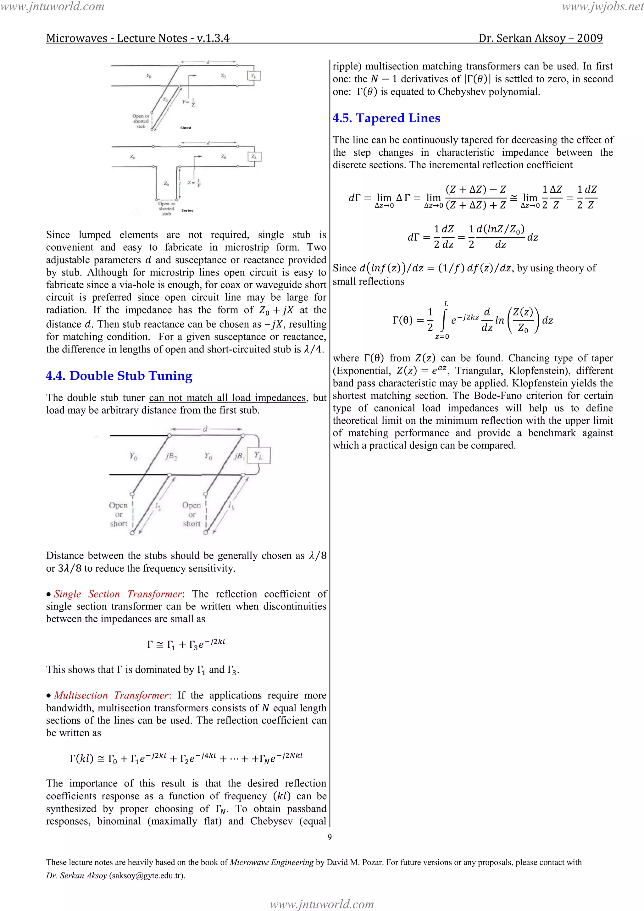 Microwaves - Lecture Notes - v.1.3.4 Dr. Serkan Aksoy – 2009
9
These lecture notes are heavily based on the book of Microwave Engineering by David M. Pozar. For future versions or any proposals, please contact with
Dr. Serkan Aksoy (saksoy@gyte.edu.tr).
Since lumped elements are not required, single stub is
convenient and easy to fabricate in microstrip form. Two
adjustable parameters and susceptance or reactance provided
by stub. Although for microstrip lines open circuit is easy to
fabricate since a via-hole is enough, for coax or waveguide short
circuit is preferred since open circuit line may be large for
radiation. If the impedance has the form of at the
distance . Then stub reactance can be chosen as – , resulting
for matching condition. For a given susceptance or reactance,
the difference in lengths of open and short-circuited stub is .
4.4. Double Stub Tuning
The double stub tuner can not match all load impedances, but
load may be arbitrary distance from the first stub.
Distance between the stubs should be generally chosen as
or to reduce the frequency sensitivity.
Single Section Transformer: The reflection coefficient of
single section transformer can be written when discontinuities
between the impedances are small as
This shows that is dominated by and .
Multisection Transformer: If the applications require more
bandwidth, multisection transformers consists of equal length
sections of the lines can be used. The reflection coefficient can
be written as
The importance of this result is that the desired reflection
coefficients response as a function of frequency can be
synthesized by proper choosing of . To obtain passband
responses, binominal (maximally flat) and Chebysev (equal
ripple) multisection matching transformers can be used. In first
one: the derivatives of is settled to zero, in second
one: is equated to Chebyshev polynomial.
4.5. Tapered Lines
The line can be continuously tapered for decreasing the effect of
the step changes in characteristic impedance between the
discrete sections. The incremental reflection coefficient
Since , by using theory of
small reflections
where from can be found. Chancing type of taper
(Exponential, , Triangular, Klopfenstein), different
band pass characteristic may be applied. Klopfenstein yields the
shortest matching section. The Bode-Fano criterion for certain
type of canonical load impedances will help us to define
theoretical limit on the minimum reflection with the upper limit
of matching performance and provide a benchmark against
which a practical design can be compared.
www.jntuworld.com
www.jntuworld.com
www.jwjobs.net
 