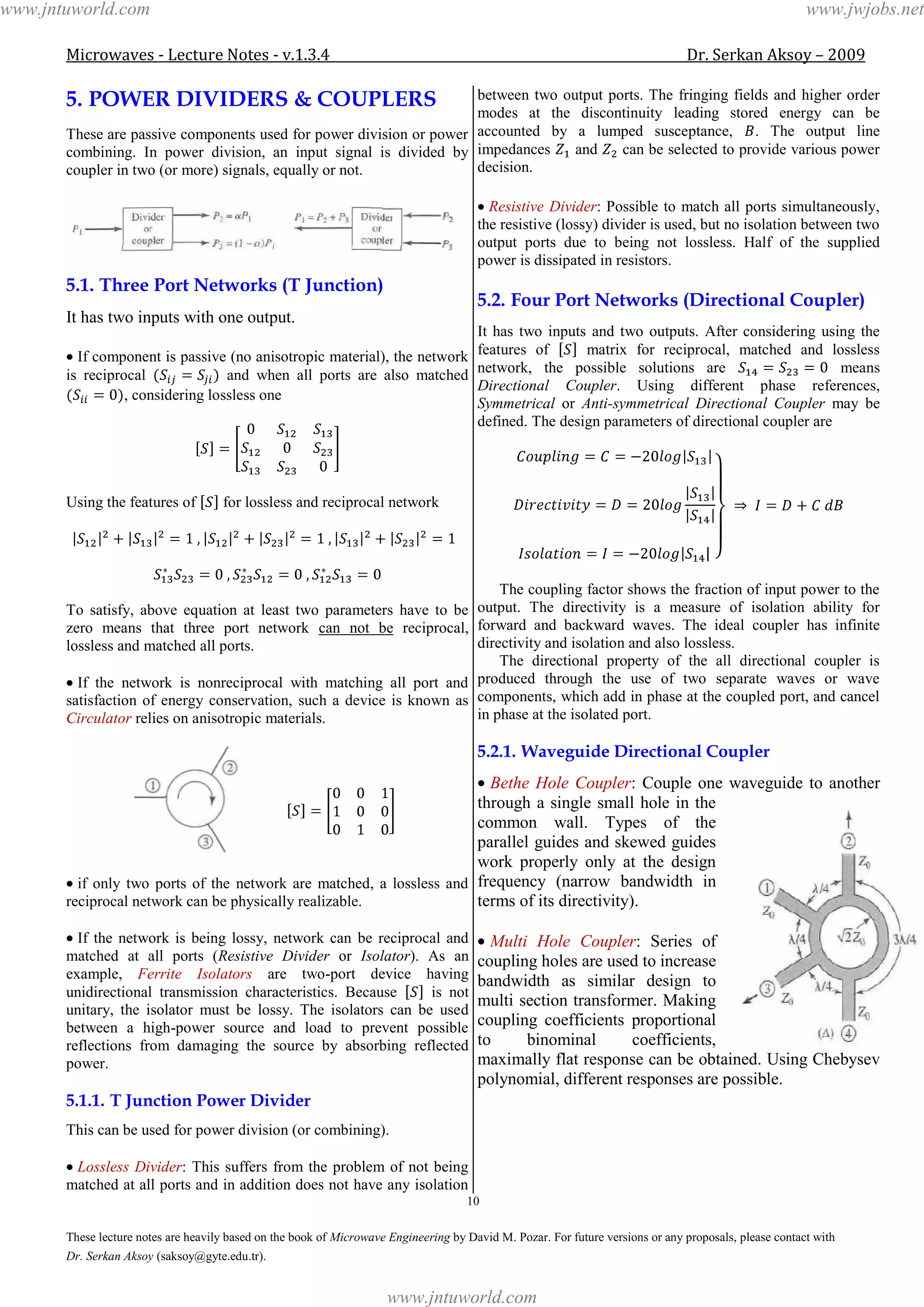 Microwaves - Lecture Notes - v.1.3.4 Dr. Serkan Aksoy – 2009
10
These lecture notes are heavily based on the book of Microwave Engineering by David M. Pozar. For future versions or any proposals, please contact with
Dr. Serkan Aksoy (saksoy@gyte.edu.tr).
5. POWER DIVIDERS & COUPLERS
These are passive components used for power division or power
combining. In power division, an input signal is divided by
coupler in two (or more) signals, equally or not.
5.1. Three Port Networks (T Junction)
It has two inputs with one output.
If component is passive (no anisotropic material), the network
is reciprocal and when all ports are also matched
, considering lossless one
Using the features of for lossless and reciprocal network
To satisfy, above equation at least two parameters have to be
zero means that three port network can not be reciprocal,
lossless and matched all ports.
If the network is nonreciprocal with matching all port and
satisfaction of energy conservation, such a device is known as
Circulator relies on anisotropic materials.
if only two ports of the network are matched, a lossless and
reciprocal network can be physically realizable.
If the network is being lossy, network can be reciprocal and
matched at all ports (Resistive Divider or Isolator). As an
example, Ferrite Isolators are two-port device having
unidirectional transmission characteristics. Because is not
unitary, the isolator must be lossy. The isolators can be used
between a high-power source and load to prevent possible
reflections from damaging the source by absorbing reflected
power.
5.1.1. T Junction Power Divider
This can be used for power division (or combining).
Lossless Divider: This suffers from the problem of not being
matched at all ports and in addition does not have any isolation
between two output ports. The fringing fields and higher order
modes at the discontinuity leading stored energy can be
accounted by a lumped susceptance, . The output line
impedances and can be selected to provide various power
decision.
Resistive Divider: Possible to match all ports simultaneously,
the resistive (lossy) divider is used, but no isolation between two
output ports due to being not lossless. Half of the supplied
power is dissipated in resistors.
5.2. Four Port Networks (Directional Coupler)
It has two inputs and two outputs. After considering using the
features of matrix for reciprocal, matched and lossless
network, the possible solutions are means
Directional Coupler. Using different phase references,
Symmetrical or Anti-symmetrical Directional Coupler may be
defined. The design parameters of directional coupler are
The coupling factor shows the fraction of input power to the
output. The directivity is a measure of isolation ability for
forward and backward waves. The ideal coupler has infinite
directivity and isolation and also lossless.
The directional property of the all directional coupler is
produced through the use of two separate waves or wave
components, which add in phase at the coupled port, and cancel
in phase at the isolated port.
5.2.1. Waveguide Directional Coupler
Bethe Hole Coupler: Couple one waveguide to another
through a single small hole in the
common wall. Types of the
parallel guides and skewed guides
work properly only at the design
frequency (narrow bandwidth in
terms of its directivity).
Multi Hole Coupler: Series of
coupling holes are used to increase
bandwidth as similar design to
multi section transformer. Making
coupling coefficients proportional
to binominal coefficients,
maximally flat response can be obtained. Using Chebysev
polynomial, different responses are possible.
www.jntuworld.com
www.jntuworld.com
www.jwjobs.net
 
