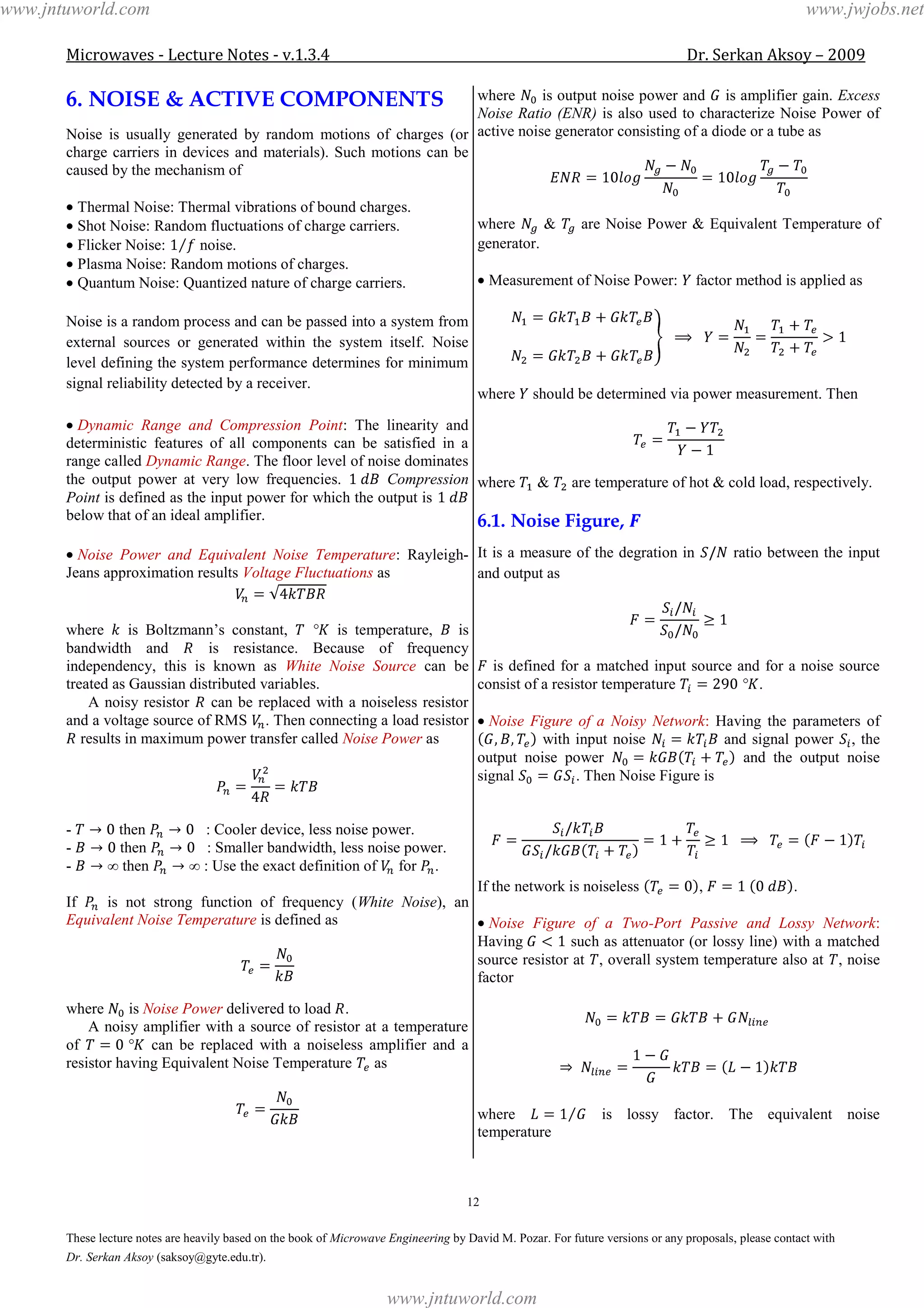 Microwaves - Lecture Notes - v.1.3.4 Dr. Serkan Aksoy – 2009
12
These lecture notes are heavily based on the book of Microwave Engineering by David M. Pozar. For future versions or any proposals, please contact with
Dr. Serkan Aksoy (saksoy@gyte.edu.tr).
6. NOISE & ACTIVE COMPONENTS
Noise is usually generated by random motions of charges (or
charge carriers in devices and materials). Such motions can be
caused by the mechanism of
Thermal Noise: Thermal vibrations of bound charges.
Shot Noise: Random fluctuations of charge carriers.
Flicker Noise: noise.
Plasma Noise: Random motions of charges.
Quantum Noise: Quantized nature of charge carriers.
Noise is a random process and can be passed into a system from
external sources or generated within the system itself. Noise
level defining the system performance determines for minimum
signal reliability detected by a receiver.
Dynamic Range and Compression Point: The linearity and
deterministic features of all components can be satisfied in a
range called Dynamic Range. The floor level of noise dominates
the output power at very low frequencies. Compression
Point is defined as the input power for which the output is
below that of an ideal amplifier.
Noise Power and Equivalent Noise Temperature: Rayleigh-
Jeans approximation results Voltage Fluctuations as
where is Boltzmann’s constant, is temperature, is
bandwidth and is resistance. Because of frequency
independency, this is known as White Noise Source can be
treated as Gaussian distributed variables.
A noisy resistor can be replaced with a noiseless resistor
and a voltage source of RMS . Then connecting a load resistor
results in maximum power transfer called Noise Power as
- then : Cooler device, less noise power.
- then : Smaller bandwidth, less noise power.
- then : Use the exact definition of for .
If is not strong function of frequency (White Noise), an
Equivalent Noise Temperature is defined as
where is Noise Power delivered to load .
A noisy amplifier with a source of resistor at a temperature
of can be replaced with a noiseless amplifier and a
resistor having Equivalent Noise Temperature as
where is output noise power and is amplifier gain. Excess
Noise Ratio (ENR) is also used to characterize Noise Power of
active noise generator consisting of a diode or a tube as
where & are Noise Power & Equivalent Temperature of
generator.
Measurement of Noise Power: factor method is applied as
where should be determined via power measurement. Then
where & are temperature of hot & cold load, respectively.
6.1. Noise Figure,
It is a measure of the degration in ratio between the input
and output as
is defined for a matched input source and for a noise source
consist of a resistor temperature .
Noise Figure of a Noisy Network: Having the parameters of
with input noise and signal power , the
output noise power and the output noise
signal . Then Noise Figure is
If the network is noiseless , .
Noise Figure of a Two-Port Passive and Lossy Network:
Having such as attenuator (or lossy line) with a matched
source resistor at , overall system temperature also at , noise
factor
where is lossy factor. The equivalent noise
temperature
www.jntuworld.com
www.jntuworld.com
www.jwjobs.net
 