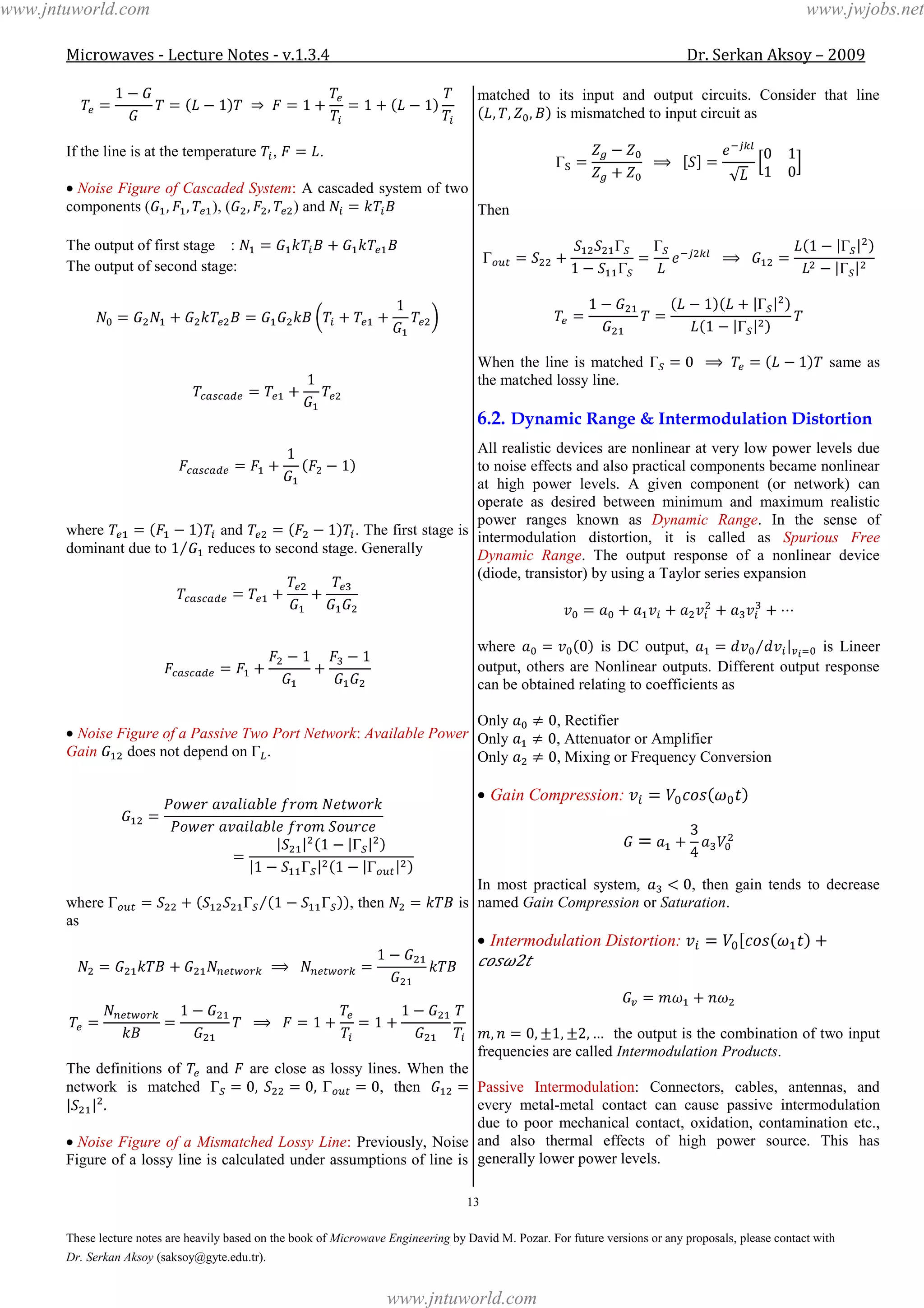 Microwaves - Lecture Notes - v.1.3.4 Dr. Serkan Aksoy – 2009
13
These lecture notes are heavily based on the book of Microwave Engineering by David M. Pozar. For future versions or any proposals, please contact with
Dr. Serkan Aksoy (saksoy@gyte.edu.tr).
If the line is at the temperature , .
Noise Figure of Cascaded System: A cascaded system of two
components ( ), ( ) and
The output of first stage :
The output of second stage:
where and . The first stage is
dominant due to reduces to second stage. Generally
Noise Figure of a Passive Two Port Network: Available Power
Gain does not depend on .
where , then is
as
The definitions of and are close as lossy lines. When the
network is matched , then
Noise Figure of a Mismatched Lossy Line: Previously, Noise
Figure of a lossy line is calculated under assumptions of line is
matched to its input and output circuits. Consider that line
is mismatched to input circuit as
Then
When the line is matched same as
the matched lossy line.
6.2. Dynamic Range & Intermodulation Distortion
All realistic devices are nonlinear at very low power levels due
to noise effects and also practical components became nonlinear
at high power levels. A given component (or network) can
operate as desired between minimum and maximum realistic
power ranges known as Dynamic Range. In the sense of
intermodulation distortion, it is called as Spurious Free
Dynamic Range. The output response of a nonlinear device
(diode, transistor) by using a Taylor series expansion
where is DC output, is Lineer
output, others are Nonlinear outputs. Different output response
can be obtained relating to coefficients as
Only , Rectifier
Only , Attenuator or Amplifier
Only , Mixing or Frequency Conversion
Gain Compression:
In most practical system, , then gain tends to decrease
named Gain Compression or Saturation.
Intermodulation Distortion:
2
the output is the combination of two input
frequencies are called Intermodulation Products.
Passive Intermodulation: Connectors, cables, antennas, and
every metal-metal contact can cause passive intermodulation
due to poor mechanical contact, oxidation, contamination etc.,
and also thermal effects of high power source. This has
generally lower power levels.
www.jntuworld.com
www.jntuworld.com
www.jwjobs.net
 