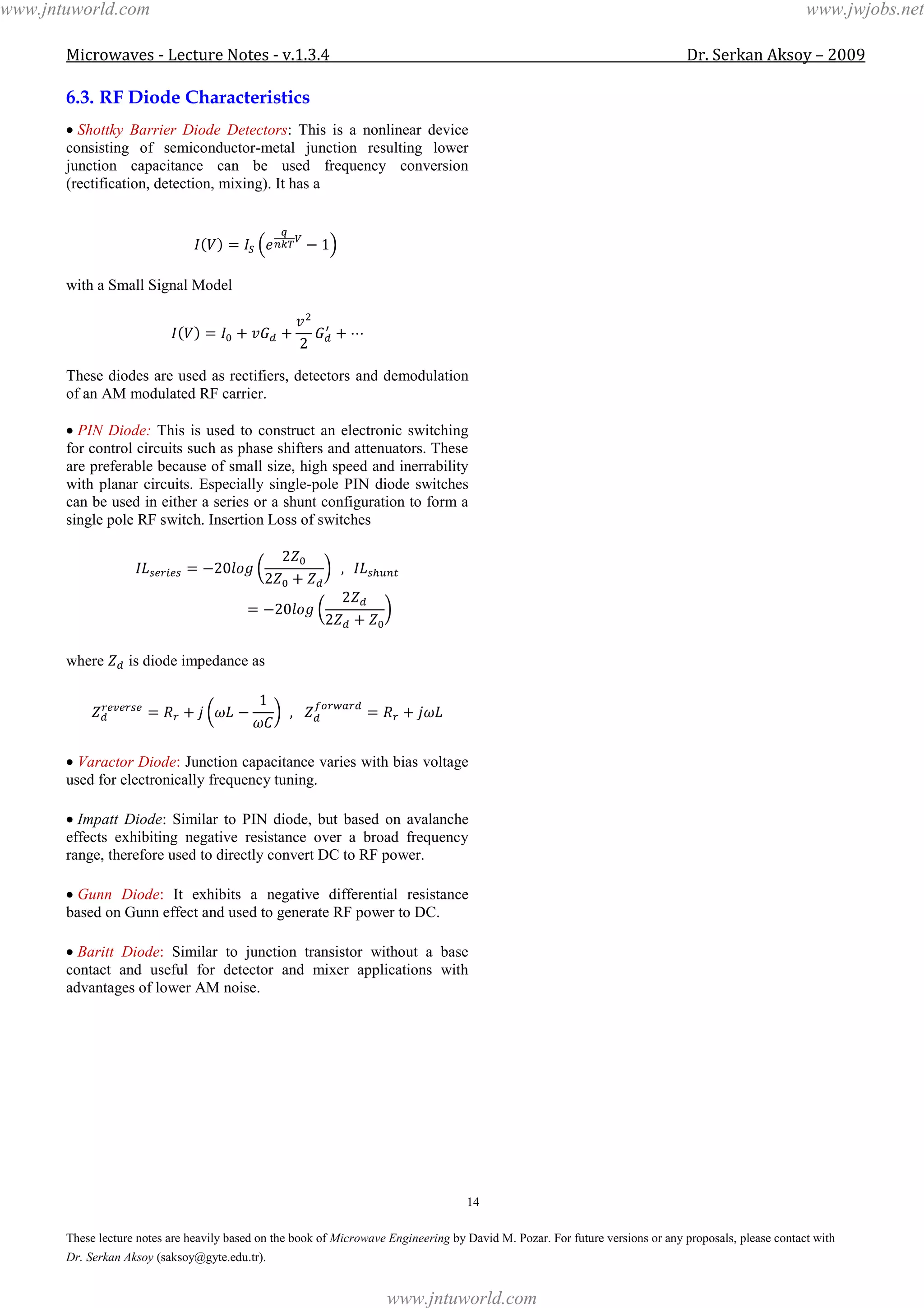 Microwaves - Lecture Notes - v.1.3.4 Dr. Serkan Aksoy – 2009
14
These lecture notes are heavily based on the book of Microwave Engineering by David M. Pozar. For future versions or any proposals, please contact with
Dr. Serkan Aksoy (saksoy@gyte.edu.tr).
6.3. RF Diode Characteristics
Shottky Barrier Diode Detectors: This is a nonlinear device
consisting of semiconductor-metal junction resulting lower
junction capacitance can be used frequency conversion
(rectification, detection, mixing). It has a
with a Small Signal Model
These diodes are used as rectifiers, detectors and demodulation
of an AM modulated RF carrier.
PIN Diode: This is used to construct an electronic switching
for control circuits such as phase shifters and attenuators. These
are preferable because of small size, high speed and inerrability
with planar circuits. Especially single-pole PIN diode switches
can be used in either a series or a shunt configuration to form a
single pole RF switch. Insertion Loss of switches
where is diode impedance as
Varactor Diode: Junction capacitance varies with bias voltage
used for electronically frequency tuning.
Impatt Diode: Similar to PIN diode, but based on avalanche
effects exhibiting negative resistance over a broad frequency
range, therefore used to directly convert DC to RF power.
Gunn Diode: It exhibits a negative differential resistance
based on Gunn effect and used to generate RF power to DC.
Baritt Diode: Similar to junction transistor without a base
contact and useful for detector and mixer applications with
advantages of lower AM noise.
www.jntuworld.com
www.jntuworld.com
www.jwjobs.net
 