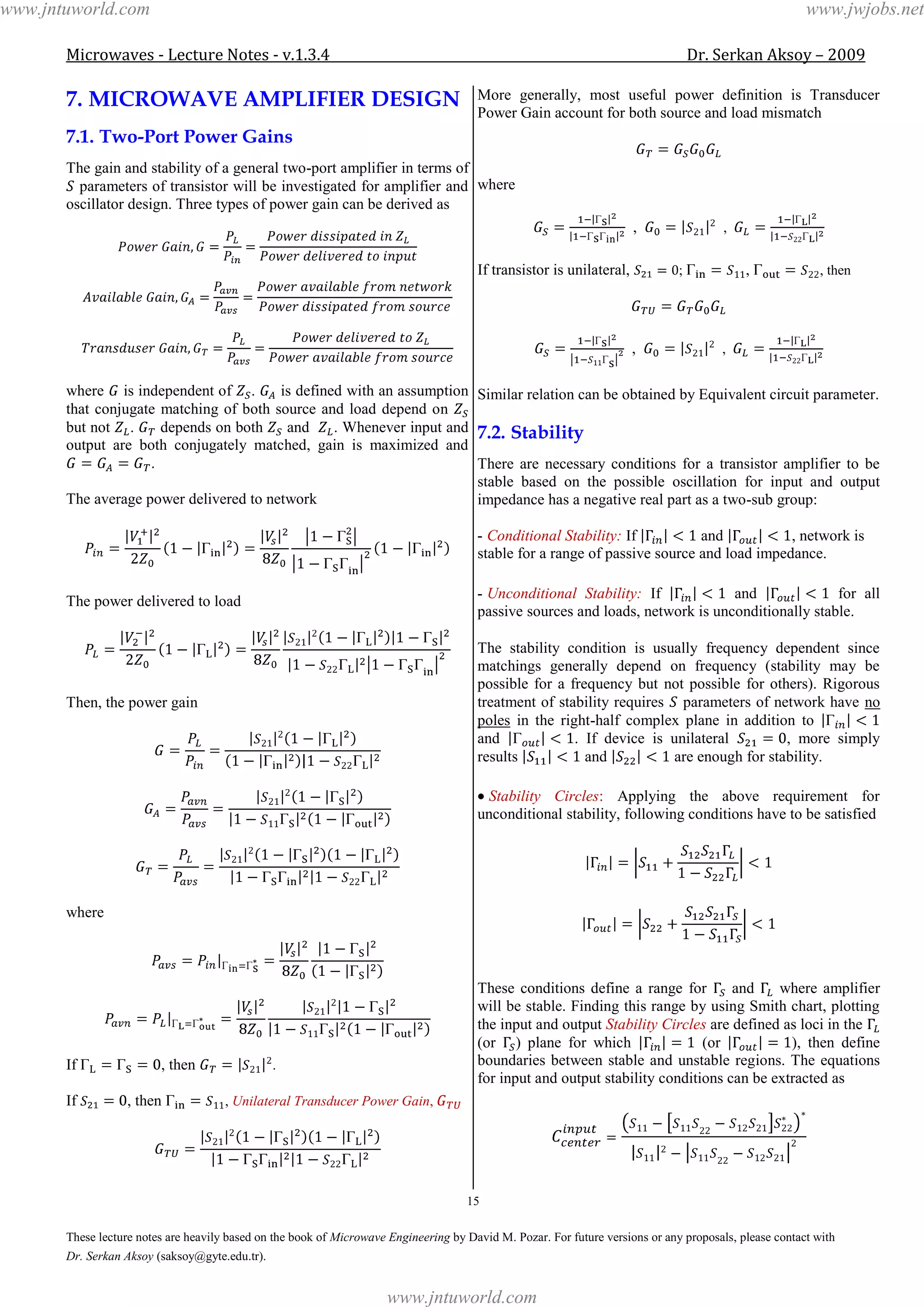 Microwaves - Lecture Notes - v.1.3.4 Dr. Serkan Aksoy – 2009
15
These lecture notes are heavily based on the book of Microwave Engineering by David M. Pozar. For future versions or any proposals, please contact with
Dr. Serkan Aksoy (saksoy@gyte.edu.tr).
7. MICROWAVE AMPLIFIER DESIGN
7.1. Two-Port Power Gains
The gain and stability of a general two-port amplifier in terms of
parameters of transistor will be investigated for amplifier and
oscillator design. Three types of power gain can be derived as
where is independent of . is defined with an assumption
that conjugate matching of both source and load depend on
but not . depends on both and . Whenever input and
output are both conjugately matched, gain is maximized and
.
The average power delivered to network
The power delivered to load
Then, the power gain
where
If , then .
If , then , Unilateral Transducer Power Gain,
More generally, most useful power definition is Transducer
Power Gain account for both source and load mismatch
where
, ,
If transistor is unilateral, ; , , then
, ,
Similar relation can be obtained by Equivalent circuit parameter.
7.2. Stability
There are necessary conditions for a transistor amplifier to be
stable based on the possible oscillation for input and output
impedance has a negative real part as a two-sub group:
- Conditional Stability: If and , network is
stable for a range of passive source and load impedance.
- Unconditional Stability: If and for all
passive sources and loads, network is unconditionally stable.
The stability condition is usually frequency dependent since
matchings generally depend on frequency (stability may be
possible for a frequency but not possible for others). Rigorous
treatment of stability requires parameters of network have no
poles in the right-half complex plane in addition to
and . If device is unilateral , more simply
results and are enough for stability.
Stability Circles: Applying the above requirement for
unconditional stability, following conditions have to be satisfied
These conditions define a range for and where amplifier
will be stable. Finding this range by using Smith chart, plotting
the input and output Stability Circles are defined as loci in the
(or ) plane for which (or ), then define
boundaries between stable and unstable regions. The equations
for input and output stability conditions can be extracted as
www.jntuworld.com
www.jntuworld.com
www.jwjobs.net
 