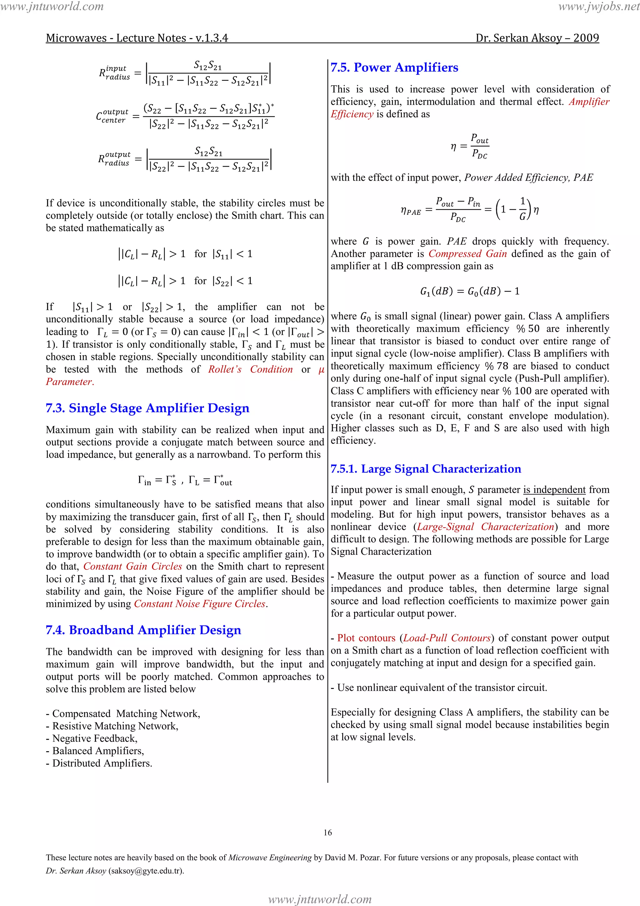 Microwaves - Lecture Notes - v.1.3.4 Dr. Serkan Aksoy – 2009
16
These lecture notes are heavily based on the book of Microwave Engineering by David M. Pozar. For future versions or any proposals, please contact with
Dr. Serkan Aksoy (saksoy@gyte.edu.tr).
If device is unconditionally stable, the stability circles must be
completely outside (or totally enclose) the Smith chart. This can
be stated mathematically as
for
for
If or , the amplifier can not be
unconditionally stable because a source (or load impedance)
leading to (or ) can cause (or
). If transistor is only conditionally stable, and must be
chosen in stable regions. Specially unconditionally stability can
be tested with the methods of Rollet’s Condition or
Parameter.
7.3. Single Stage Amplifier Design
Maximum gain with stability can be realized when input and
output sections provide a conjugate match between source and
load impedance, but generally as a narrowband. To perform this
conditions simultaneously have to be satisfied means that also
by maximizing the transducer gain, first of all , then should
be solved by considering stability conditions. It is also
preferable to design for less than the maximum obtainable gain,
to improve bandwidth (or to obtain a specific amplifier gain). To
do that, Constant Gain Circles on the Smith chart to represent
loci of and that give fixed values of gain are used. Besides
stability and gain, the Noise Figure of the amplifier should be
minimized by using Constant Noise Figure Circles.
7.4. Broadband Amplifier Design
The bandwidth can be improved with designing for less than
maximum gain will improve bandwidth, but the input and
output ports will be poorly matched. Common approaches to
solve this problem are listed below
- Compensated Matching Network,
- Resistive Matching Network,
- Negative Feedback,
- Balanced Amplifiers,
- Distributed Amplifiers.
7.5. Power Amplifiers
This is used to increase power level with consideration of
efficiency, gain, intermodulation and thermal effect. Amplifier
Efficiency is defined as
with the effect of input power, Power Added Efficiency, PAE
where is power gain. PAE drops quickly with frequency.
Another parameter is Compressed Gain defined as the gain of
amplifier at 1 dB compression gain as
where is small signal (linear) power gain. Class A amplifiers
with theoretically maximum efficiency are inherently
linear that transistor is biased to conduct over entire range of
input signal cycle (low-noise amplifier). Class B amplifiers with
theoretically maximum efficiency are biased to conduct
only during one-half of input signal cycle (Push-Pull amplifier).
Class C amplifiers with efficiency near are operated with
transistor near cut-off for more than half of the input signal
cycle (in a resonant circuit, constant envelope modulation).
Higher classes such as D, E, F and S are also used with high
efficiency.
7.5.1. Large Signal Characterization
If input power is small enough, parameter is independent from
input power and linear small signal model is suitable for
modeling. But for high input powers, transistor behaves as a
nonlinear device (Large-Signal Characterization) and more
difficult to design. The following methods are possible for Large
Signal Characterization
- Measure the output power as a function of source and load
impedances and produce tables, then determine large signal
source and load reflection coefficients to maximize power gain
for a particular output power.
- Plot contours (Load-Pull Contours) of constant power output
on a Smith chart as a function of load reflection coefficient with
conjugately matching at input and design for a specified gain.
- Use nonlinear equivalent of the transistor circuit.
Especially for designing Class A amplifiers, the stability can be
checked by using small signal model because instabilities begin
at low signal levels.
www.jntuworld.com
www.jntuworld.com
www.jwjobs.net
 