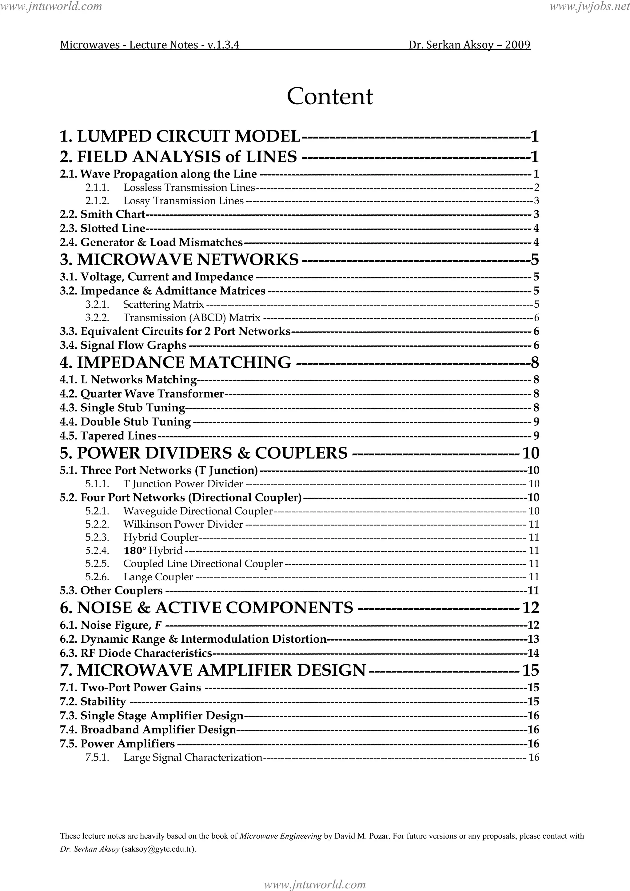 Microwaves - Lecture Notes - v.1.3.4 Dr. Serkan Aksoy – 2009
These lecture notes are heavily based on the book of Microwave Engineering by David M. Pozar. For future versions or any proposals, please contact with
Dr. Serkan Aksoy (saksoy@gyte.edu.tr).
Content
1. LUMPED CIRCUIT MODEL-----------------------------------------1
2. FIELD ANALYSIS of LINES -----------------------------------------1
2.1. Wave Propagation along the Line --------------------------------------------------------------------- 1
2.1.1. Lossless Transmission Lines------------------------------------------------------------------------------2
2.1.2. Lossy Transmission Lines---------------------------------------------------------------------------------3
2.2. Smith Chart-------------------------------------------------------------------------------------------------- 3
2.3. Slotted Line-------------------------------------------------------------------------------------------------- 4
2.4. Generator & Load Mismatches------------------------------------------------------------------------- 4
3. MICROWAVE NETWORKS -----------------------------------------5
3.1. Voltage, Current and Impedance ---------------------------------------------------------------------- 5
3.2. Impedance & Admittance Matrices ------------------------------------------------------------------- 5
3.2.1. Scattering Matrix --------------------------------------------------------------------------------------------5
3.2.2. Transmission (ABCD) Matrix ----------------------------------------------------------------------------6
3.3. Equivalent Circuits for 2 Port Networks------------------------------------------------------------- 6
3.4. Signal Flow Graphs --------------------------------------------------------------------------------------- 6
4. IMPEDANCE MATCHING ------------------------------------------8
4.1. L Networks Matching------------------------------------------------------------------------------------- 8
4.2. Quarter Wave Transformer------------------------------------------------------------------------------ 8
4.3. Single Stub Tuning---------------------------------------------------------------------------------------- 8
4.4. Double Stub Tuning -------------------------------------------------------------------------------------- 9
4.5. Tapered Lines----------------------------------------------------------------------------------------------- 9
5. POWER DIVIDERS & COUPLERS ------------------------------ 10
5.1. Three Port Networks (T Junction)--------------------------------------------------------------------10
5.1.1. T Junction Power Divider ------------------------------------------------------------------------------- 10
5.2. Four Port Networks (Directional Coupler)---------------------------------------------------------10
5.2.1. Waveguide Directional Coupler----------------------------------------------------------------------- 10
5.2.2. Wilkinson Power Divider ------------------------------------------------------------------------------- 11
5.2.3. Hybrid Coupler-------------------------------------------------------------------------------------------- 11
5.2.4. Hybrid ------------------------------------------------------------------------------------------------ 11
5.2.5. Coupled Line Directional Coupler -------------------------------------------------------------------- 11
5.2.6. Lange Coupler --------------------------------------------------------------------------------------------- 11
5.3. Other Couplers --------------------------------------------------------------------------------------------11
6. NOISE & ACTIVE COMPONENTS ----------------------------- 12
6.1. Noise Figure, --------------------------------------------------------------------------------------------12
6.2. Dynamic Range & Intermodulation Distortion---------------------------------------------------13
6.3. RF Diode Characteristics--------------------------------------------------------------------------------14
7. MICROWAVE AMPLIFIER DESIGN--------------------------- 15
7.1. Two-Port Power Gains ----------------------------------------------------------------------------------15
7.2. Stability -----------------------------------------------------------------------------------------------------15
7.3. Single Stage Amplifier Design------------------------------------------------------------------------16
7.4. Broadband Amplifier Design--------------------------------------------------------------------------16
7.5. Power Amplifiers -----------------------------------------------------------------------------------------16
7.5.1. Large Signal Characterization-------------------------------------------------------------------------- 16
www.jntuworld.com
www.jntuworld.com
www.jwjobs.net
 