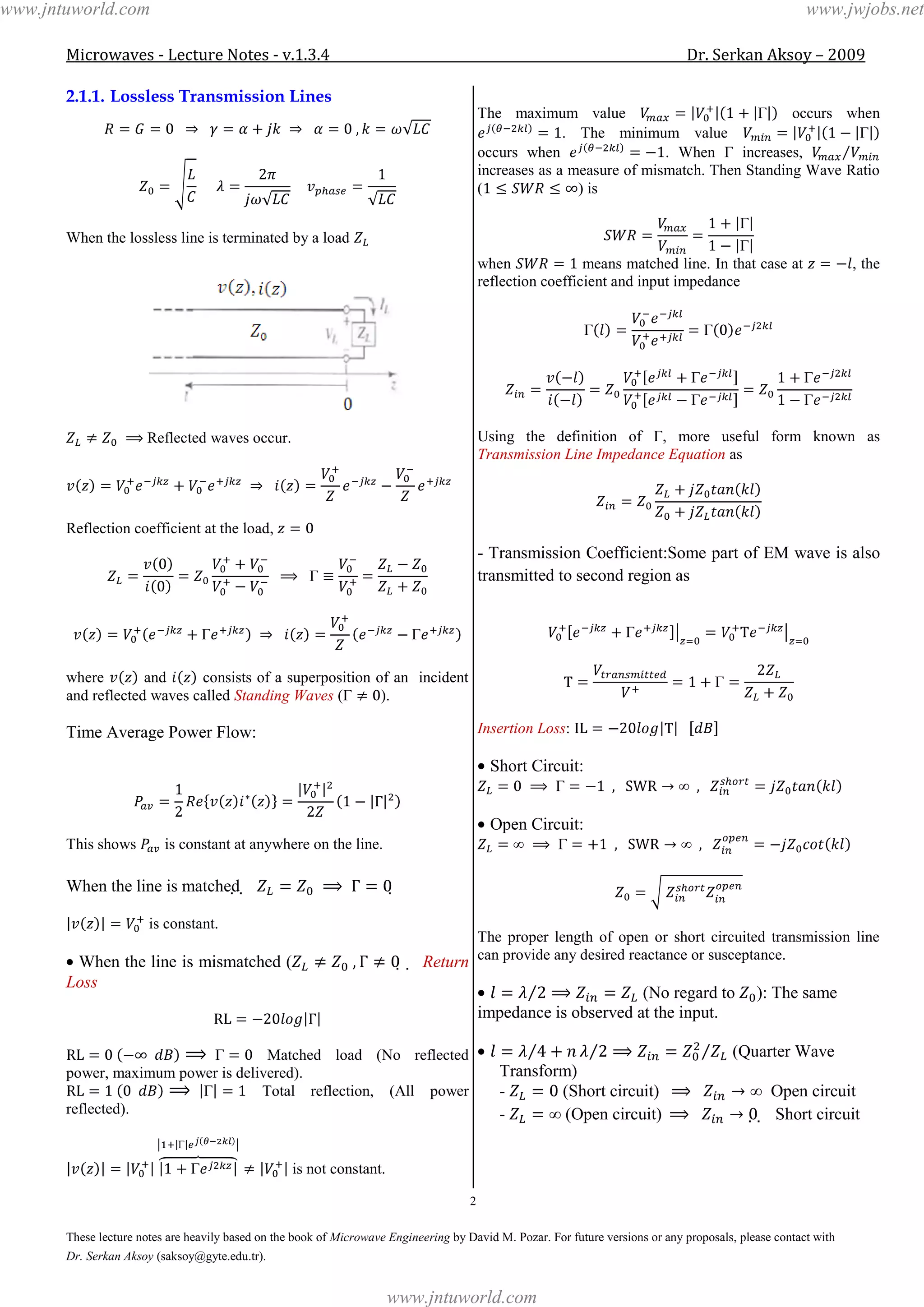 Microwaves - Lecture Notes - v.1.3.4 Dr. Serkan Aksoy – 2009
2
These lecture notes are heavily based on the book of Microwave Engineering by David M. Pozar. For future versions or any proposals, please contact with
Dr. Serkan Aksoy (saksoy@gyte.edu.tr).
2.1.1. Lossless Transmission Lines
When the lossless line is terminated by a load
Reflected waves occur.
Reflection coefficient at the load,
where and consists of a superposition of an incident
and reflected waves called Standing Waves ( ).
Time Average Power Flow:
This shows is constant at anywhere on the line.
When the line is matched  
is constant.
When the line is mismatched (   Return
Loss
Matched load (No reflected
power, maximum power is delivered).
Total reflection, (All power
reflected).
is not constant.
The maximum value occurs when
. The minimum value
occurs when . When increases,
increases as a measure of mismatch. Then Standing Wave Ratio
( ) is
when means matched line. In that case at , the
reflection coefficient and input impedance
Using the definition of , more useful form known as
Transmission Line Impedance Equation as
- Transmission Coefficient:Some part of EM wave is also
transmitted to second region as
Insertion Loss:
Short Circuit:
Open Circuit:
The proper length of open or short circuited transmission line
can provide any desired reactance or susceptance.
(No regard to ): The same
impedance is observed at the input.
(Quarter Wave
Transform)
- (Short circuit) Open circuit
- (Open circuit)   Short circuit
www.jntuworld.com
www.jntuworld.com
www.jwjobs.net
 