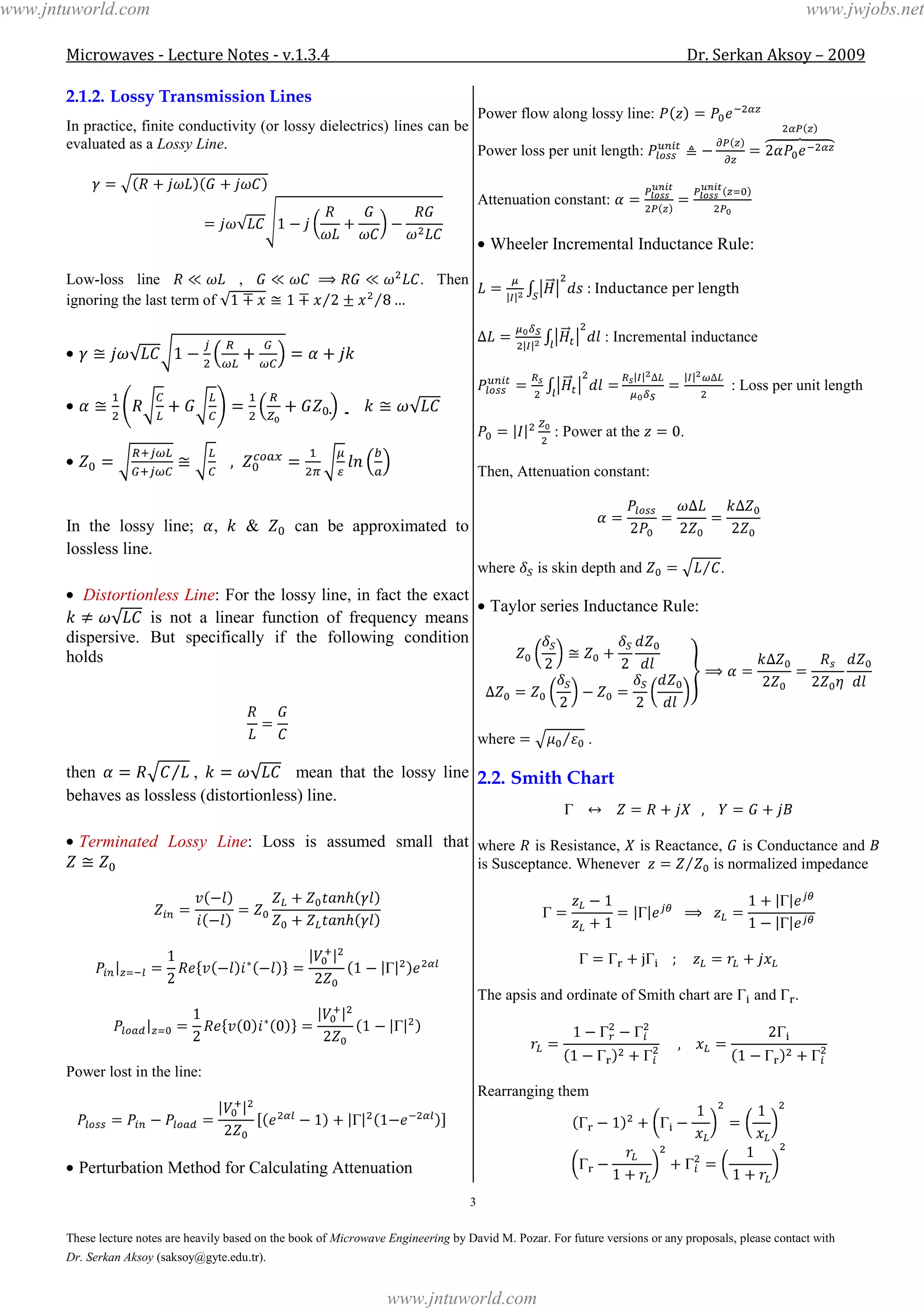 Microwaves - Lecture Notes - v.1.3.4 Dr. Serkan Aksoy – 2009
3
These lecture notes are heavily based on the book of Microwave Engineering by David M. Pozar. For future versions or any proposals, please contact with
Dr. Serkan Aksoy (saksoy@gyte.edu.tr).
2.1.2. Lossy Transmission Lines
In practice, finite conductivity (or lossy dielectrics) lines can be
evaluated as a Lossy Line.
Low-loss line , . Then
ignoring the last term of
  
In the lossy line; , & can be approximated to
lossless line.
Distortionless Line: For the lossy line, in fact the exact
is not a linear function of frequency means
dispersive. But specifically if the following condition
holds
then , mean that the lossy line
behaves as lossless (distortionless) line.
Terminated Lossy Line: Loss is assumed small that
Power lost in the line:
Perturbation Method for Calculating Attenuation
Power flow along lossy line:
Power loss per unit length:
Attenuation constant:
Wheeler Incremental Inductance Rule:
: Incremental inductance
: Loss per unit length
: Power at the .
Then, Attenuation constant:
where is skin depth and .
Taylor series Inductance Rule:
where .
2.2. Smith Chart
where is Resistance, is Reactance, is Conductance and
is Susceptance. Whenever is normalized impedance
The apsis and ordinate of Smith chart are and .
Rearranging them
www.jntuworld.com
www.jntuworld.com
www.jwjobs.net
 