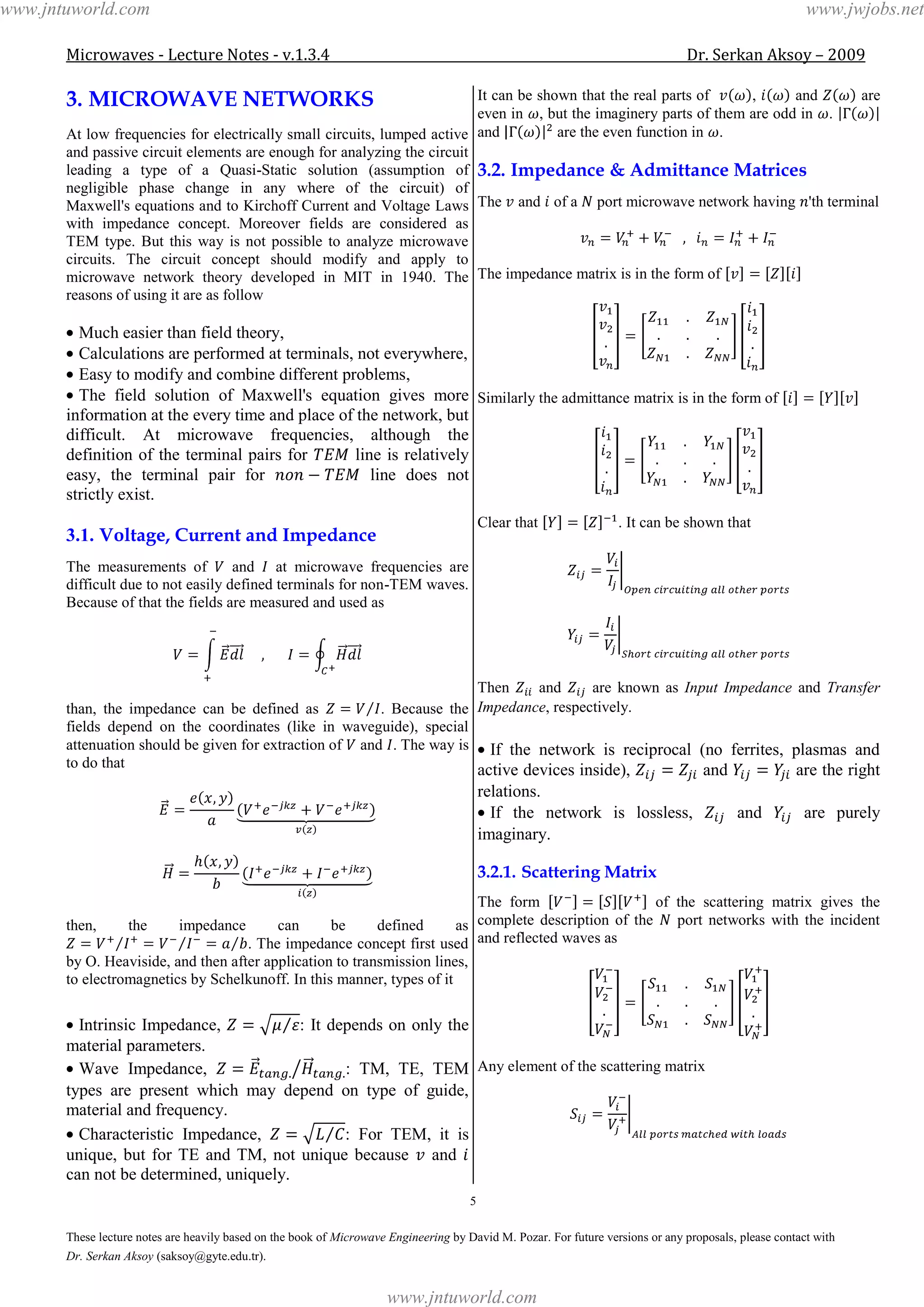 Microwaves - Lecture Notes - v.1.3.4 Dr. Serkan Aksoy – 2009
5
These lecture notes are heavily based on the book of Microwave Engineering by David M. Pozar. For future versions or any proposals, please contact with
Dr. Serkan Aksoy (saksoy@gyte.edu.tr).
3. MICROWAVE NETWORKS
At low frequencies for electrically small circuits, lumped active
and passive circuit elements are enough for analyzing the circuit
leading a type of a Quasi-Static solution (assumption of
negligible phase change in any where of the circuit) of
Maxwell's equations and to Kirchoff Current and Voltage Laws
with impedance concept. Moreover fields are considered as
TEM type. But this way is not possible to analyze microwave
circuits. The circuit concept should modify and apply to
microwave network theory developed in MIT in 1940. The
reasons of using it are as follow
Much easier than field theory,
Calculations are performed at terminals, not everywhere,
Easy to modify and combine different problems,
The field solution of Maxwell's equation gives more
information at the every time and place of the network, but
difficult. At microwave frequencies, although the
definition of the terminal pairs for line is relatively
easy, the terminal pair for line does not
strictly exist.
3.1. Voltage, Current and Impedance
The measurements of and at microwave frequencies are
difficult due to not easily defined terminals for non-TEM waves.
Because of that the fields are measured and used as
than, the impedance can be defined as . Because the
fields depend on the coordinates (like in waveguide), special
attenuation should be given for extraction of and . The way is
to do that
then, the impedance can be defined as
. The impedance concept first used
by O. Heaviside, and then after application to transmission lines,
to electromagnetics by Schelkunoff. In this manner, types of it
Intrinsic Impedance, : It depends on only the
material parameters.
Wave Impedance, : TM, TE, TEM
types are present which may depend on type of guide,
material and frequency.
Characteristic Impedance, : For TEM, it is
unique, but for TE and TM, not unique because and
can not be determined, uniquely.
It can be shown that the real parts of , and are
even in , but the imaginery parts of them are odd in .
and are the even function in .
3.2. Impedance & Admittance Matrices
The and of a port microwave network having 'th terminal
The impedance matrix is in the form of
Similarly the admittance matrix is in the form of
Clear that . It can be shown that
Then and are known as Input Impedance and Transfer
Impedance, respectively.
If the network is reciprocal (no ferrites, plasmas and
active devices inside), and are the right
relations.
If the network is lossless, and are purely
imaginary.
3.2.1. Scattering Matrix
The form of the scattering matrix gives the
complete description of the port networks with the incident
and reflected waves as
Any element of the scattering matrix
www.jntuworld.com
www.jntuworld.com
www.jwjobs.net
 