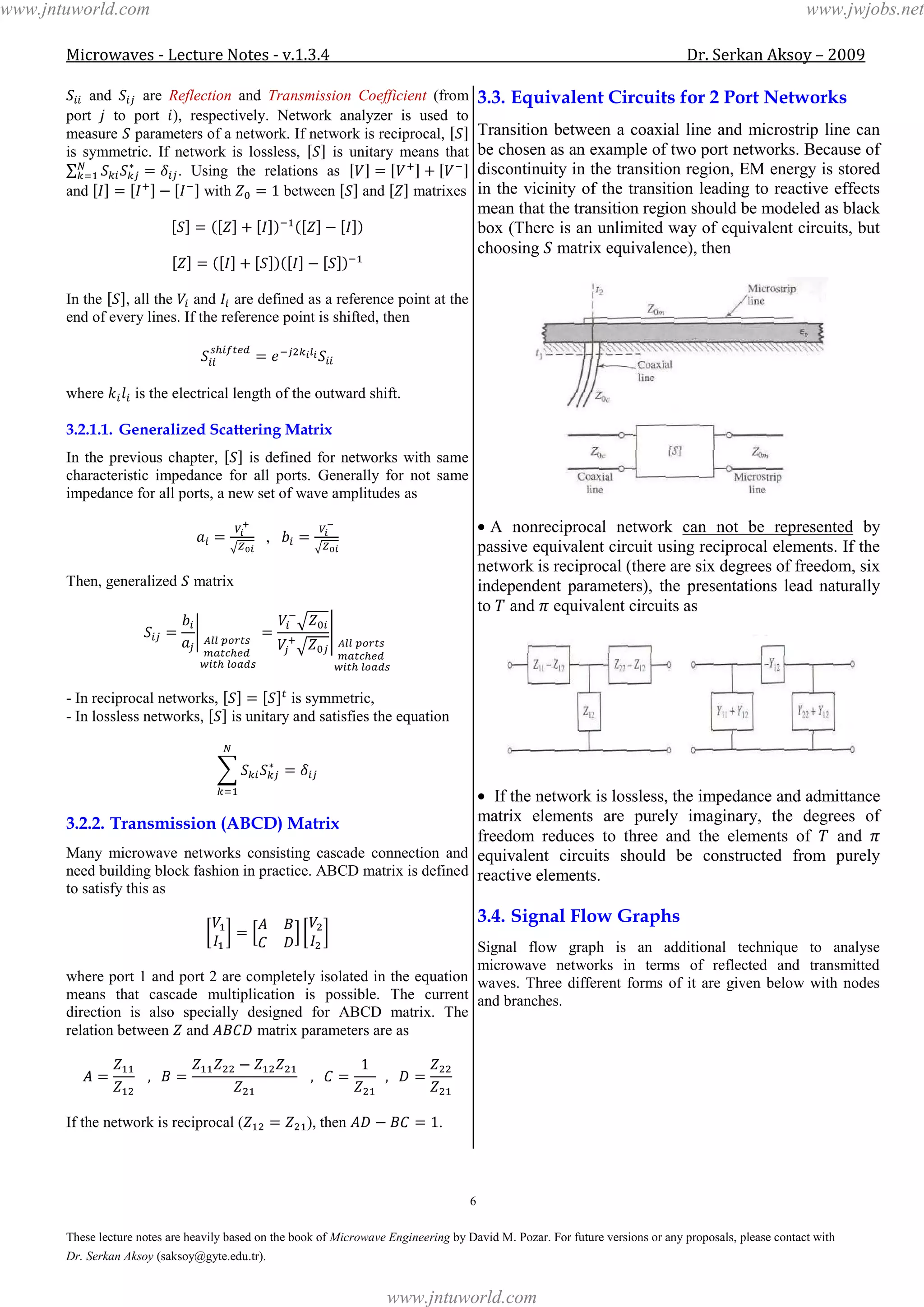 Microwaves - Lecture Notes - v.1.3.4 Dr. Serkan Aksoy – 2009
6
These lecture notes are heavily based on the book of Microwave Engineering by David M. Pozar. For future versions or any proposals, please contact with
Dr. Serkan Aksoy (saksoy@gyte.edu.tr).
and are Reflection and Transmission Coefficient (from
port to port ), respectively. Network analyzer is used to
measure parameters of a network. If network is reciprocal,
is symmetric. If network is lossless, is unitary means that
. Using the relations as
and with between and matrixes
In the , all the and are defined as a reference point at the
end of every lines. If the reference point is shifted, then
where is the electrical length of the outward shift.
3.2.1.1. Generalized Scattering Matrix
In the previous chapter, is defined for networks with same
characteristic impedance for all ports. Generally for not same
impedance for all ports, a new set of wave amplitudes as
,
Then, generalized matrix
- In reciprocal networks, is symmetric,
- In lossless networks, is unitary and satisfies the equation
3.2.2. Transmission (ABCD) Matrix
Many microwave networks consisting cascade connection and
need building block fashion in practice. ABCD matrix is defined
to satisfy this as
where port 1 and port 2 are completely isolated in the equation
means that cascade multiplication is possible. The current
direction is also specially designed for ABCD matrix. The
relation between and matrix parameters are as
If the network is reciprocal ( ), then .
3.3. Equivalent Circuits for 2 Port Networks
Transition between a coaxial line and microstrip line can
be chosen as an example of two port networks. Because of
discontinuity in the transition region, EM energy is stored
in the vicinity of the transition leading to reactive effects
mean that the transition region should be modeled as black
box (There is an unlimited way of equivalent circuits, but
choosing matrix equivalence), then
A nonreciprocal network can not be represented by
passive equivalent circuit using reciprocal elements. If the
network is reciprocal (there are six degrees of freedom, six
independent parameters), the presentations lead naturally
to and equivalent circuits as
If the network is lossless, the impedance and admittance
matrix elements are purely imaginary, the degrees of
freedom reduces to three and the elements of and
equivalent circuits should be constructed from purely
reactive elements.
3.4. Signal Flow Graphs
Signal flow graph is an additional technique to analyse
microwave networks in terms of reflected and transmitted
waves. Three different forms of it are given below with nodes
and branches.
www.jntuworld.com
www.jntuworld.com
www.jwjobs.net
 