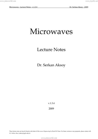 Microwaves - Lecture Notes - v.1.3.4 Dr. Serkan Aksoy - 2009
These lecture notes are heavily based on the book of Microwave Engineering by David M. Pozar. For future versions or any proposals, please contact with
Dr. Serkan Aksoy (saksoy@gyte.edu.tr).
Microwaves
Lecture Notes
Dr. Serkan Aksoy
v.1.3.4
2009
www.jntuworld.com
www.jntuworld.com
www.jwjobs.net
 