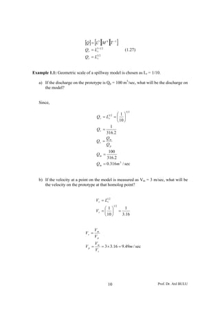 [Q] = [L3 ][M 0 ][T −1 ]
                             Q r = L3−1 2
                                    r                        (1.27)
                             Qr = L  52
                                     r




Example 1.1: Geometric scale of a spillway model is chosen as Lr = 1/10.

   a) If the discharge on the prototype is Qp = 100 m3/sec, what will be the discharge on
      the model?


   Since,

                                                              52
                                                  ⎛1⎞
                                     Q r = L5 2 = ⎜ ⎟
                                            r
                                                  ⎝ 10 ⎠
                                              1
                                     Qr =
                                           316.2
                                           Q
                                     Qr = m
                                           Qp
                                            100
                                     Qm =
                                           316.2
                                     Q m = 0.316m 3 / sec


   b) If the velocity at a point on the model is measured as Vm = 3 m/sec, what will be
      the velocity on the prototype at that homolog point?


                                    V r = L1r 2
                                                  12
                                         ⎛1⎞                 1
                                    Vr = ⎜ ⎟            =
                                         ⎝ 10 ⎠             3.16


                                    Vm
                             Vr =
                                    Vp
                                    Vm
                             Vp =      = 3 × 3.16 = 9.49m / sec
                                    Vr




                                             10                        Prof. Dr. Atıl BULU
 