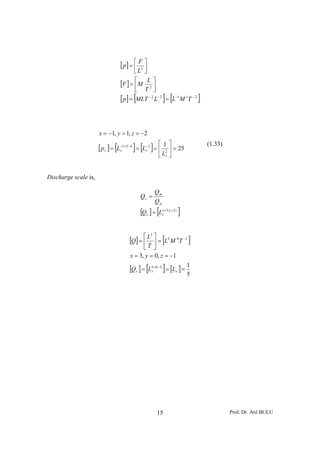 [ p] = ⎡ F2 ⎤
                                        ⎢ ⎥
                                        ⎣L ⎦

                                 [F ] = ⎡M L2 ⎤
                                        ⎢ T ⎥
                                        ⎣      ⎦
                                        [
                                 [ p] = MLT L = L−1 M 1T − 2
                                             −2 −2
                                                            ] [             ]


                      x = −1, y = 1, z = −2
                                                        ⎡       ⎤
                      [ p r ] = [L−1+3− 4 ] = [L− 2 ] = ⎢ 12 ⎥ = 25
                                                                                (1.33)
                                  r             r
                                                        ⎣ Lr ⎦


Discharge scale is,

                                                       Qm
                                            Qr =
                                                       Qp
                                            [Qr ] = [Lxr =3 y + 2 z ]


                                      [Q] = ⎡ L  ⎤
                                                            [           ]
                                                   3
                                                             0 −1
                                                 ⎥= L M T
                                                         3
                                            ⎢
                                             ⎣T ⎦
                                      x = 3, y = 0, z = −1

                                               [            ]
                                      [Qr ] = L3r+ 0− 2 = [Lr ] = 1
                                                                  5




                                                       15                                Prof. Dr. Atıl BULU
 