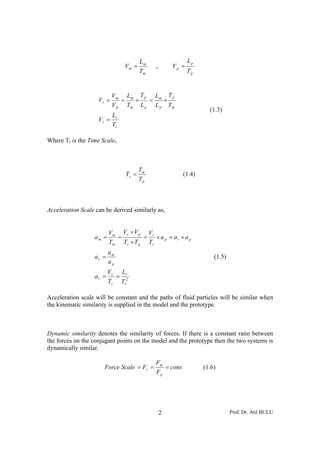 Lm                  Lp
                               Vm =         ,       Vp =
                                       Tm                  Tp


                           Vm Lm T p Lm T p
                    Vr =      =  ×   =   ×
                           V p Tm L p L p Tm
                                                                  (1.3)
                        L
                    Vr = r
                        Tr

Where Tr is the Time Scale.



                                       Tm
                                Tr =                    (1.4)
                                       Tp



Acceleration Scale can be derived similarly as,


                          Vm Vr ×V p Vr
                   am =     =        = × a p = ar × a p
                          Tm Tr × T p Tr
                          am
                   ar =                                             (1.5)
                          ap
                          V r Lr
                   ar =      =
                          Tr Tr2

Acceleration scale will be constant and the paths of fluid particles will be similar when
the kinematic similarity is supplied in the model and the prototype.



Dynamic similarity denotes the similarity of forces. If there is a constant ratio between
the forces on the conjugant points on the model and the prototype then the two systems is
dynamically similar.

                                            Fm
                      Force Scale = Fr =       = cons           (1.6)
                                            Fp




                                                2                           Prof. Dr. Atıl BULU
 