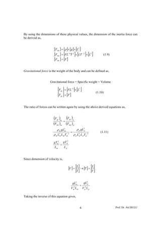 By using the dimensions of these physical values, the dimension of the inertia force can
be derived as,


                        [Fine ] = [ρ ]× [g ]× [L3 ]
                        [Fine ] = [FL− 4 T 2 ]× [LT − 2 ]× [L3 ]                (1.9)
                        [Fine ] = [F ]

Gravitational force is the weight of the body and can be defined as,


                     Gravitational force = Specific weight × Volume

                            [F ] = [FL ]× [L ]
                               gr
                                                −3          3

                                                                           (1.10)
                            [F ] = [F ]
                               gr




The ratio of forces can be written again by using the above derived equations as,


                        (F )
                           gr m
                                        (F )
                                           gr
                                    =
                                                 p

                        (Fine )m        (Fine ) p
                           ρ m gL3                      ρ p gL3p
                                 m
                                             =                                (1.11)
                        ρ m L3 Lm Tm 2
                             m
                                   −
                                                     ρ p L3p L p T p− 2
                            2      2
                        gTm gT p
                              =
                         Lm     Lp


Since dimension of velocity is,

                                          [V ] = [L] → [T ] = [L]
                                                 [T ]         [V ]

                                                 gL2             gL2p
                                                  2
                                                   m
                                                            =
                                                Vm Lm           V p2 L p

Taking the inverse of this equation gives,


                                                            4                           Prof. Dr. Atıl BULU
 