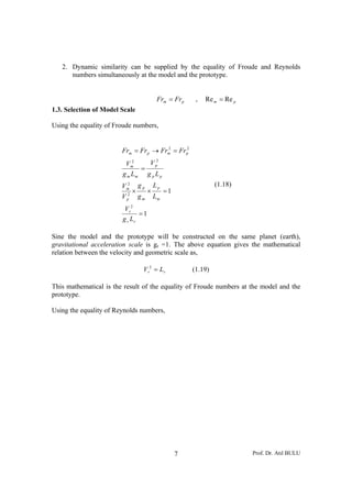 2. Dynamic similarity can be supplied by the equality of Froude and Reynolds
      numbers simultaneously at the model and the prototype.


                                             Frm = Fr p    ,   Re m = Re p
1.3. Selection of Model Scale

Using the equality of Froude numbers,


                        Frm = Fr p → Frm = Fr p2
                                       2



                         Vm 2
                                V p2
                              =
                        g m Lm g p L p
                         2
                        Vm         gp       Lp                     (1.18)
                               ×        ×        =1
                        V p2       gm       Lm
                         V r2
                               =1
                        g r Lr

Sine the model and the prototype will be constructed on the same planet (earth),
gravitational acceleration scale is gr =1. The above equation gives the mathematical
relation between the velocity and geometric scale as,

                                    V r2 = L r            (1.19)

This mathematical is the result of the equality of Froude numbers at the model and the
prototype.

Using the equality of Reynolds numbers,




                                                      7                      Prof. Dr. Atıl BULU
 