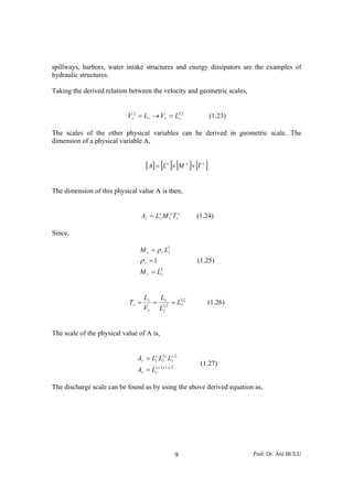 spillways, harbors, water intake structures and energy dissipators are the examples of
hydraulic structures.

Taking the derived relation between the velocity and geometric scales,


                            V r2 = L r → V r = L1r 2              (1.23)

The scales of the other physical variables can be derived in geometric scale. The
dimension of a physical variable A,


                                    [A] = [Lx ]× [M y ]× [T z ]

The dimension of this physical value A is then,


                                  Ar = Lx M ry Trz
                                        r                 (1.24)

Since,

                                 M r = ρ r L3
                                            r

                                 ρr =1                    (1.25)
                                 M r = L3
                                        r




                                   Lr   L
                            Tr =      = 1r2 = L1r 2           (1.26)
                                   Vr Lr


The scale of the physical value of A is,


                                Ar = Lx L3 y Lz 2
                                      r r     r
                                                           (1.27)
                                Ar = Lx + 3 y + z 2
                                      r


The discharge scale can be found as by using the above derived equation as,




                                                      9                    Prof. Dr. Atıl BULU
 