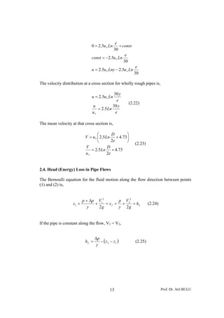 e
                                0 = 2.5u ∗ Ln    + const
                                            30
                                                     e
                                const = −2.5u ∗ Ln
                                                    30
                                                              e
                                u = 2.5u ∗ Lny − 2.5u ∗ Ln
                                                             30

The velocity distribution at a cross section for wholly rough pipes is,

                                            30 y
                                u = 2.5u ∗ Ln
                                              e
                                                         (2.22)
                                u          30 y
                                   = 2.5Ln
                                u∗           e

The mean velocity at that cross section is,

                                   ⎛        D     ⎞
                           V = u ∗ ⎜ 2.5Ln + 4.73 ⎟
                                   ⎝        2e    ⎠
                                                             (2.23)
                           V             D
                              = 2.5Ln + 4.73
                           u∗            2e


2.4. Head (Energy) Loss in Pipe Flows

The Bernoulli equation for the fluid motion along the flow direction between points
(1) and (2) is,


                          p + Δp       V12        p V2
                   z1 +            +       = z 2 + + 2 + hL           (2.24)
                            γ          2g         γ 2g


If the pipe is constant along the flow, V1 = V2,


                                   Δp
                           hL =         − ( z 2 − z1 )       (2.25)
                                   γ




                                               13                              Prof. Dr. Atıl BULU
 