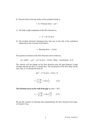 b) Pressure force to the top surface of the cylindrical body is,

                            ← F2= Pressure force = pπr 2


c) The body weight component on the flow direction is,


                                 ← X = γπr 2 Δx sin α

d) The resultant frictional (shearing) force that acts on the side of the cylindrical
   surface due to the viscosity of the fluid is,


                             ← Shearing force = τ 2πrΔx


The equation of motion on the flow direction can be written as,

      ( p + Δp )πr 2 − pπr 2 − γπr 2 Δx sin α − τ 2πrΔx = Mass × Acceleration   (2.1)

The velocity will not change on the flow direction since the pipe diameter is kept
constant and also the flow is a steady flow. The acceleration of the flow body will be
zero, Equ. (2.1) will take the form of,

                            Δpr 2 − γr 2 Δx sin α − 2τrΔx = 0


                              1 ⎛ Δp           ⎞
                          τ= ⎜       − γ sin α ⎟r         (2.2)
                              2 ⎝ Δx           ⎠


The frictional stress on the wall of the pipe τ0 with r = D/2,

                               1 ⎛ Δp           ⎞D
                          τ0 = ⎜      − γ sin α ⎟         (2.3)
                               2 ⎝ Δx           ⎠2


We get the variation of shearing stress perpendicular the flow direction from Equs.
(2.2) and (2.3) as,




                                          2                             Prof. Dr. Atıl BULU
 