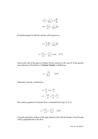 ⎛         y ⎞   du
                                 τ 0 ⎜1 −
                                     ⎜            ⎟=μ
                                                  ⎟
                                      ⎝        D 2⎠   dy
                                           τ0   ⎛    y ⎞
                                  du =          ⎜1 −
                                                ⎜ D 2 ⎟dy
                                                       ⎟
                                           μ    ⎝      ⎠


By taking integral to find the velocity with respect to y,


                                          τ0    ⎛     y ⎞
                                  u=
                                          μ    ∫ ⎜1 − D 2 ⎟dy
                                                 ⎜
                                                 ⎝
                                                          ⎟
                                                          ⎠


                                 τ0   ⎛   y2 ⎞
                            u=        ⎜y−
                                      ⎜      ⎟ + cons           (2.7)
                                 μ    ⎝   D⎟ ⎠


Since at the wall of the pipe (y=0) there will no velocity (u=0), cons=0. If the specific
mass (density) of the fluid is ρ, Friction Velocity is defined as,


                                               τ0
                                  u∗ =                 (2.8)
                                               ρ


Kinematic viscosity is defined by,


                                          μ     μ
                                 υ=         →ρ=
                                          ρ     υ
                                           τ 0υ τ 0 u ∗2
                                 u∗ =
                                  2
                                               →   =
                                            μ    μ υ

The velocity equation for laminar flows is obtained from Equ. (2.7) as,


                                      u∗ ⎛
                                       2
                                             y2 ⎞
                               u=        ⎜y−    ⎟           (2.9)
                                      υ ⎜⎝   D⎟ ⎠

Using the geometric relation of the pipe diameter (D) with the distance from the pipe
wall (y) perpendicular to the flow,


                                                4                       Prof. Dr. Atıl BULU
 