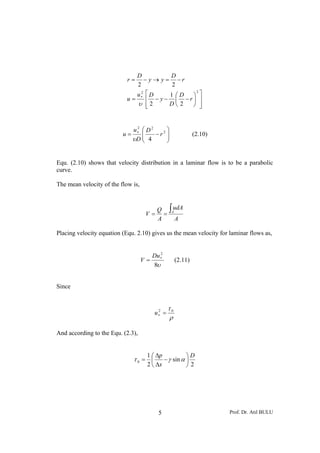 D           D
                            r=    − y → y = −r
                               2            2
                                 2 ⎡
                                                ⎞ ⎤
                                                 2
                               u D         1 ⎛D
                            u = ∗ ⎢ − y − ⎜ −r⎟ ⎥
                                υ ⎢2
                                   ⎣       D⎝ 2 ⎠ ⎥⎦


                             u∗ ⎛ D 2
                              2
                                      2 ⎞
                          u=    ⎜
                                ⎜ 4 −r ⎟⎟                     (2.10)
                             υD ⎝       ⎠


Equ. (2.10) shows that velocity distribution in a laminar flow is to be a parabolic
curve.

The mean velocity of the flow is,



                                          Q ∫AudA
                                     V=     =
                                          A   A

Placing velocity equation (Equ. 2.10) gives us the mean velocity for laminar flows as,


                                            2
                                         Du ∗
                                    V=               (2.11)
                                         8υ


Since


                                                τ0
                                         u∗ =
                                          2

                                                ρ

And according to the Equ. (2.3),


                                     1 ⎛ Δp           ⎞D
                              τ0 = ⎜        − γ sin α ⎟
                                     2 ⎝ Δx           ⎠2




                                           5                           Prof. Dr. Atıl BULU
 