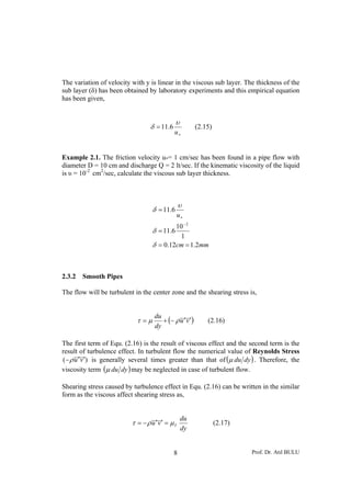 The variation of velocity with y is linear in the viscous sub layer. The thickness of the
sub layer (δ) has been obtained by laboratory experiments and this empirical equation
has been given,


                                              υ
                                 δ = 11.6               (2.15)
                                            u∗


Example 2.1. The friction velocity u*= 1 cm/sec has been found in a pipe flow with
diameter D = 10 cm and discharge Q = 2 lt/sec. If the kinematic viscosity of the liquid
is υ = 10-2 cm2/sec, calculate the viscous sub layer thickness.



                                                υ
                                   δ = 11.6
                                                u∗
                                           10 − 2
                                   δ = 11.6
                                            1
                                   δ = 0.12cm = 1.2mm



2.3.2   Smooth Pipes

The flow will be turbulent in the center zone and the shearing stress is,



                                      + (− ρ u ′ v ′)
                                   du
                            τ =μ                            (2.16)
                                   dy

The first term of Equ. (2.16) is the result of viscous effect and the second term is the
result of turbulence effect. In turbulent flow the numerical value of Reynolds Stress
(− ρ u ′ v ′) is generally several times greater than that of (μ du dy ) . Therefore, the
viscosity term (μ du dy ) may be neglected in case of turbulent flow.

Shearing stress caused by turbulence effect in Equ. (2.16) can be written in the similar
form as the viscous affect shearing stress as,


                                                  du
                          τ = −ρ u ′v ′ = μ T                    (2.17)
                                                  dy


                                            8                             Prof. Dr. Atıl BULU
 