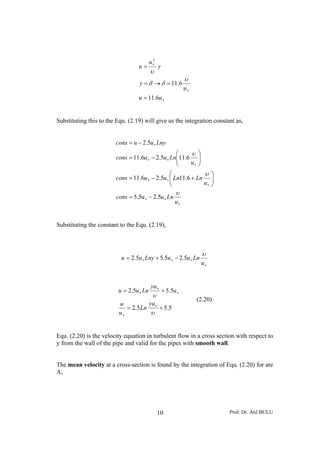 Prof. Dr. Atıl BULU10
∗
∗
∗
=
=→=
=
uu
u
y
y
u
u
6.11
6.11
2
υ
δδ
υ
Substituting this to the Equ. (2.19) will give us the integration constant as,
∗
∗∗
∗
∗∗
∗
∗∗
∗
−=
⎟⎟
⎠
⎞
⎜⎜
⎝
⎛
+−=
⎟⎟
⎠
⎞
⎜⎜
⎝
⎛
−=
−=
u
Lnuucons
u
LnLnuucons
u
Lnuucons
Lnyuucons
υ
υ
υ
5.25.5
6.115.26.11
6.115.26.11
5.2
Substituting the constant to the Equ. (2.19),
∗
∗∗∗ −+=
u
LnuuLnyuu
υ
5.25.55.2
5.55.2
5.55.2
+=
+=
∗
∗
∗
∗
∗
υ
υ
yu
Ln
u
u
u
yu
Lnuu
(2.20)
Equ. (2.20) is the velocity equation in turbulent flow in a cross section with respect to
y from the wall of the pipe and valid for the pipes with smooth wall.
The mean velocity at a cross-section is found by the integration of Equ. (2.20) for are
A,
 