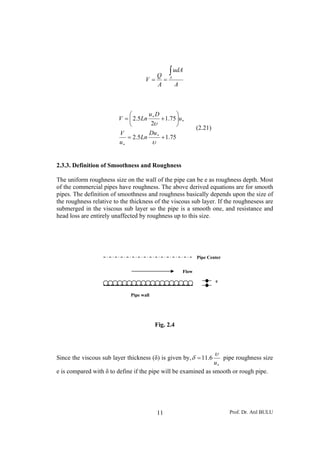 Prof. Dr. Atıl BULU11
A
udA
A
Q
V A
∫
==
75.15.2
75.1
2
5.2
+=
⎟
⎠
⎞
⎜
⎝
⎛
+=
∗
∗
∗
∗
υ
υ
Du
Ln
u
V
u
Du
LnV
(2.21)
2.3.3. Definition of Smoothness and Roughness
The uniform roughness size on the wall of the pipe can be e as roughness depth. Most
of the commercial pipes have roughness. The above derived equations are for smooth
pipes. The definition of smoothness and roughness basically depends upon the size of
the roughness relative to the thickness of the viscous sub layer. If the roughnesess are
submerged in the viscous sub layer so the pipe is a smooth one, and resistance and
head loss are entirely unaffected by roughness up to this size.
Fig. 2.4
Since the viscous sub layer thickness (δ) is given by,
∗
=
u
υ
δ 6.11 pipe roughness size
e is compared with δ to define if the pipe will be examined as smooth or rough pipe.
Flow
e
Pipe Center
Pipe wall
 