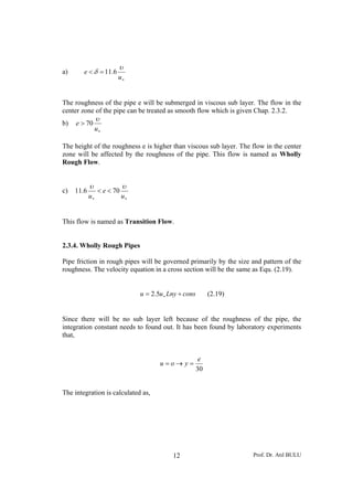 Prof. Dr. Atıl BULU12
a)
∗
=<
u
e
υ
δ 6.11
The roughness of the pipe e will be submerged in viscous sub layer. The flow in the
center zone of the pipe can be treated as smooth flow which is given Chap. 2.3.2.
b)
∗
>
u
e
υ
70
The height of the roughness e is higher than viscous sub layer. The flow in the center
zone will be affected by the roughness of the pipe. This flow is named as Wholly
Rough Flow.
c)
∗∗
<<
u
e
u
υυ
706.11
This flow is named as Transition Flow.
2.3.4. Wholly Rough Pipes
Pipe friction in rough pipes will be governed primarily by the size and pattern of the
roughness. The velocity equation in a cross section will be the same as Equ. (2.19).
consLnyuu += ∗5.2 (2.19)
Since there will be no sub layer left because of the roughness of the pipe, the
integration constant needs to found out. It has been found by laboratory experiments
that,
30
e
you =→=
The integration is calculated as,
 