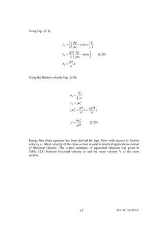Prof. Dr. Atıl BULU15
Using Equ. (2.3),
J
D
x
pD
D
x
p
4
sin
4
2
sin
2
1
0
0
0
γ
τ
α
γ
γ
τ
αγτ
=
⎟⎟
⎠
⎞
⎜⎜
⎝
⎛
−
Δ
Δ
=
⎟
⎠
⎞
⎜
⎝
⎛
−
Δ
Δ
=
(2.28)
Using the friction velocity Equ. (2.8),
J
gD
J
D
u
u
u
44
2
2
0
0
ργ
ρ
ρτ
ρ
τ
==
=
=
∗
∗
∗
gD
u
J
2
4 ∗
= (2.29)
Energy line slope equation has been derived for pipe flows with respect to friction
velocity u*. Mean velocity of the cross section is used in practical applications instead
of frictional velocity. The overall summary of equational relations was given in
Table. (2.1) between frictional velocity u* and the mean velocity V of the cross
section.
 