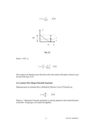 Prof. Dr. Atıl BULU3
2
0
D
r
ττ = (2.4)
Fig. 2.2
Since r = D/2 –y,
⎟⎟
⎠
⎞
⎜⎜
⎝
⎛
−=
2
10
D
y
ττ (2.5)
The variation of shearing stress from the wall to the center of the pipe is linear as can
be seen from Equ. (2.5).
2.2. Laminar Flow (Hagen-Poiseuille Equation)
Shearing stress in a laminar flow is defined by Newton’s Law of Viscosity as,
dy
du
μτ = (2.6)
Where μ = (Dynamic) Viscosity and du/dy is velocity gradient in the normal direction
to the flow. Using Equs. (2.5) and (2.6) together,
r
y
ττ0
y
D/2
 