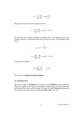 Prof. Dr. Atıl BULU6
2
sin
2
12 D
x
p
u ⎟
⎠
⎞
⎜
⎝
⎛
−
Δ
Δ
=∗ αγ
ρ
Placing this to the mean velocity Equation (2.11),
⎟
⎠
⎞
⎜
⎝
⎛
−
Δ
Δ
= αγ
μ
sin
32
2
x
pD
V (2.11)
We find the mean velocity equation for laminar flows. This equation shows that
velocity increases as the pressure drop along the flow increases. The discharge of the
flow is,
V
D
AVQ
4
2
π
==
⎟
⎠
⎞
⎜
⎝
⎛
−
Δ
Δ
= αγ
μ
π
sin
128
4
x
pD
Q (2.12)
If the pipe is horizontal,
x
pD
Q
Δ
Δ
=
μ
π
128
4
(2.13)
This is known as Hagen-Poiseuille Equation.
2.3. Turbulent Flow
The flow in a pipe is Laminar in low velocities and Turbulent in high velocities.
Since the velocity on the wall of the pipe flow should be zero, there is a thin layer
with laminar flow on the wall of the pipe. This layer is called Viscous Sub Layer and
the rest part in that cross-section is known as Center Zone. (Fig. 2.3)
 