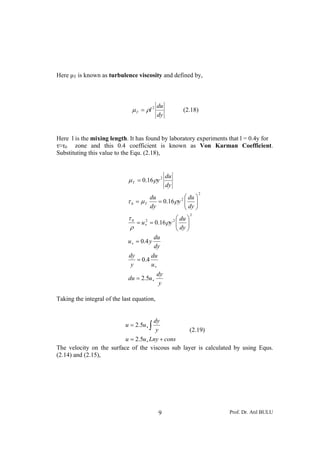 Prof. Dr. Atıl BULU9
Here μT is known as turbulence viscosity and defined by,
dy
du
lT
2
ρμ = (2.18)
Here l is the mixing length. It has found by laboratory experiments that l = 0.4y for
τ≈τ0 zone and this 0.4 coefficient is known as Von Karman Coefficient.
Substituting this value to the Equ. (2.18),
y
dy
udu
u
du
y
dy
dy
du
yu
dy
du
yu
dy
du
y
dy
du
dy
du
y
T
T
∗
∗
∗
∗
=
=
=
⎟⎟
⎠
⎞
⎜⎜
⎝
⎛
==
⎟⎟
⎠
⎞
⎜⎜
⎝
⎛
==
=
5.2
4.0
4.0
16.0
16.0
16.0
2
220
2
2
0
2
ρ
ρ
τ
ρμτ
ρμ
Taking the integral of the last equation,
consLnyuu
y
dy
uu
+=
=
∗
∗ ∫
5.2
5.2
(2.19)
The velocity on the surface of the viscous sub layer is calculated by using Equs.
(2.14) and (2.15),
 