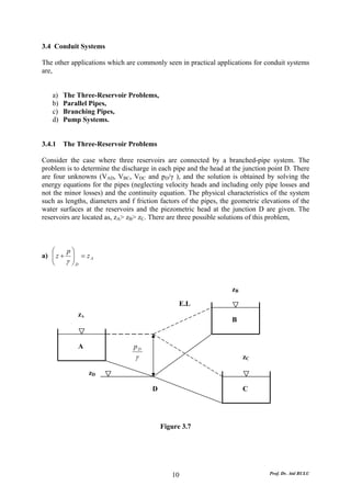 3.4 Conduit Systems

The other applications which are commonly seen in practical applications for conduit systems
are,


   a)   The Three-Reservoir Problems,
   b)   Parallel Pipes,
   c)   Branching Pipes,
   d)   Pump Systems.


3.4.1   The Three-Reservoir Problems

Consider the case where three reservoirs are connected by a branched-pipe system. The
problem is to determine the discharge in each pipe and the head at the junction point D. There
are four unknowns (VAD, VBC, VDC and pD/γ ), and the solution is obtained by solving the
energy equations for the pipes (neglecting velocity heads and including only pipe losses and
not the minor losses) and the continuity equation. The physical characteristics of the system
such as lengths, diameters and f friction factors of the pipes, the geometric elevations of the
water surfaces at the reservoirs and the piezometric head at the junction D are given. The
reservoirs are located as, zA> zB> zC. There are three possible solutions of this problem,



   ⎛    p⎞
a) ⎜ z + ⎟ = z A
   ⎜
   ⎝    γ ⎟D
          ⎠


                                                                   zB

                                                 E.L
            zA
                                                                   B


            A                   pD
                                 γ                                      zC

                 zD

                                       D                                C




                                           Figure 3.7




                                              10                                Prof. Dr. Atıl BULU
 