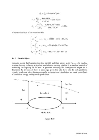 Q1 = Q 2 = 0.0308 m 3 sec

                                   4Q 2         4 × 0.0308
                          V2 =              =              = 0.98 m sec
                                   πD   2
                                        2       π × 0.20 2
                                    f 2V 22 L2 0.02 × 0.98 2 × 1000
                           h L2   =           =                     = 4.90m
                                     2 gD 2       19.62 × 0.20

Water surface level of the reservoir B is,

                          ⎛    p⎞
                          ⎜ z + ⎟ = z A − hL1 = 100.00 − 15.43 = 84.57m
                          ⎜
                          ⎝    γ ⎟D
                                 ⎠
                          ⎛    p⎞
                          ⎜ z + ⎟ = z C + h L3 = 70.00 + 14.57 = 84.57 m
                          ⎜
                          ⎝    γ ⎟D
                                 ⎠
                                ⎛    p⎞
                          z B = ⎜ z + ⎟ + h L2 = 84.57 + 4.90 = 89.47m
                                ⎜      ⎟
                                ⎝    γ ⎠D

3.4.2 Parallel Pipes

Consider a pipe that branches into two parallel and then rejoins as in Fig….. . In pipeline
practice, looping or laying a pipeline parallel to an existing pipeline is a standard method of
increasing the capacity of the line. A problem involving this configuration might be to
determine the division of flow in each pipe given the total flow rate. In such problems,
velocity heads, and minor losses are usually neglected, and calculations are made on the basis
of coincident energy and hydraulic grade lines.



                                                                              hL1 = hL2
                                    E.L

               PA/γ
                                            Q1, L1, D1, f1                    PB/γ


           Q                                                                  Q




                      A                                                   B

                                                Q2, L2, D2, f2


                                                     Figure 3.10




                                                           16                             Prof. Dr. Atıl BULU
 