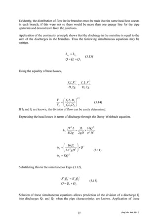 Evidently, the distribution of flow in the branches must be such that the same head loss occurs
in each branch; if this were not so there would be more than one energy line for the pipe
upstream and downstream from the junctions.

Application of the continuity principle shows that the discharge in the mainline is equal to the
sum of the discharges in the branches. Thus the following simultaneous equations may be
written.


                                      h L1 = h L2
                                                           (3.13)
                                      Q = Q1 + Q 2


Using the equality of head losses,


                                          f 1 L1V12   f L V2
                                                    = 2 2 2
                                           D1 2 g      D2 2 g


                                                    12
                               V1 ⎛ f 2 L2 D1 ⎞
                                   =⎜           ⎟            (3.14)
                               V 2 ⎜ f 1 L1 D 2 ⎟
                                     ⎝          ⎠
If f1 and f2 are known, the division of flow can be easily determined.

Expressing the head losses in terms of discharge through the Darcy-Weisbach equation,


                                          fV 2 L   fL 16Q 2
                                     hL          =   ×
                                          D 2 g 2 gD π 2 D 4


                                    ⎛ 16 fL         ⎞
                              hL = ⎜ 2 5
                                    ⎜ 2π gD         ⎟×Q2
                                                    ⎟
                                    ⎝               ⎠               (3.14)
                              h L = KQ 2


Substituting this to the simultaneous Equs (3.12),


                                  K 1Q12 = K 2 Q 2
                                                 2
                                                              (3.15)
                                 Q = Q1 + Q 2


Solution of these simultaneous equations allows prediction of the division of a discharge Q
into discharges Q1 and Q2 when the pipe characteristics are known. Application of these



                                                    17                           Prof. Dr. Atıl BULU
 