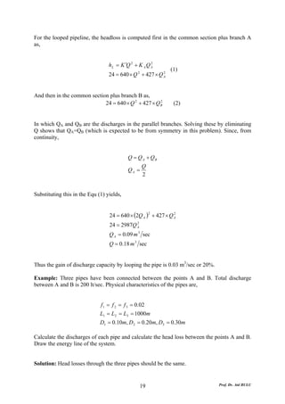 For the looped pipeline, the headloss is computed first in the common section plus branch A
as,


                                  h L = K ′Q 2 + K A Q A
                                                       2

                                                               (1)
                                  24 = 640 × Q 2 + 427 × Q A
                                                           2




And then in the common section plus branch B as,
                             24 = 640 × Q 2 + 427 × Q B
                                                      2
                                                                (2)


In which QA and QB are the discharges in the parallel branches. Solving these by eliminating
Q shows that QA=QB (which is expected to be from symmetry in this problem). Since, from
continuity,


                                           Q = Q A + QB
                                                  Q
                                           QA =
                                                  2


Substituting this in the Equ (1) yields,


                                  24 = 640 × (2Q A ) + 427 × Q A
                                                       2       2


                                  24 = 2987Q A
                                             2


                                  Q A = 0.09 m 3 sec
                                  Q = 0.18 m 3 sec


Thus the gain of discharge capacity by looping the pipe is 0.03 m3/sec or 20%.

Example: Three pipes have been connected between the points A and B. Total discharge
between A and B is 200 lt/sec. Physical characteristics of the pipes are,


                              f 1 = f 2 = f 3 = 0.02
                              L1 = L2 = L3 = 1000m
                              D1 = 0.10m, D 2 = 0.20m, D3 = 0.30m

Calculate the discharges of each pipe and calculate the head loss between the points A and B.
Draw the energy line of the system.


Solution: Head losses through the three pipes should be the same.


                                                 19                              Prof. Dr. Atıl BULU
 