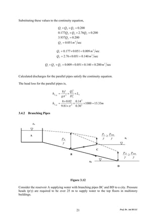 Substituting these values to the continuity equation,

                                     Q1 + Q 2 + Q3 = 0.200
                                     0.177Q 2 + Q 2 + 2.76Q 2 = 0.200
                                     3.937Q 2 = 0.200
                                     Q 2 = 0.051 m 3 sec

                                 Q1 = 0.177 × 0.051 = 0.009 m 3 sec
                                 Q3 = 2.76 × 0.051 = 0.140 m 3 sec

                      Q1 + Q 2 + Q3 = 0.009 + 0.051 + 0.140 = 0.200 m 3 sec


Calculated discharges for the parallel pipes satisfy the continuity equation.

The head loss for the parallel pipes is,

                                       8 f Q32
                            h L AB   =     × 5 × L3
                                       gπ 2 D3
                                        8 × 0.02 0.14 2
                            h L AB =            ×       × 1000 = 13.33m
                                       9.81× π 2 0.30 5

3.4.2   Branching Pipes


             zA


                                                                        pc       p min
         A                                                                   ≥
                                        pB                              γ         γ               zC
                                        γ
                                                                   C
                                                                                                pD         p min
                                               B                                                       ≥
                                                                                                 γ          γ
                                                              zD
                                                                                         D




                                               Figure 3.12

Consider the reservoir A supplying water with branching pipes BC and BD to a city. Pressure
heads (p/γ) are required to be over 25 m to supply water to the top floors in multistory
buildings.




                                                   21                                        Prof. Dr. Atıl BULU
 