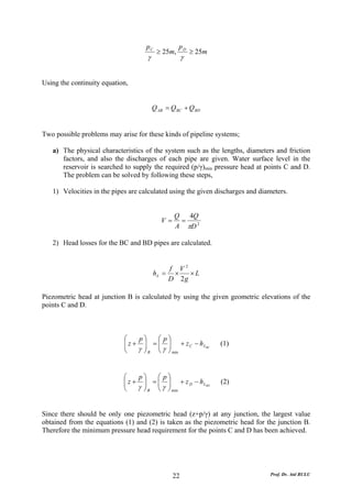 pC            pD
                                         ≥ 25m,          ≥ 25m
                                    γ                γ


Using the continuity equation,


                                        Q AB = Q BC + Q BD


Two possible problems may arise for these kinds of pipeline systems;

   a) The physical characteristics of the system such as the lengths, diameters and friction
      factors, and also the discharges of each pipe are given. Water surface level in the
      reservoir is searched to supply the required (p/γ)min pressure head at points C and D.
      The problem can be solved by following these steps,

   1) Velocities in the pipes are calculated using the given discharges and diameters.


                                                Q 4Q
                                           V=    =
                                                A πD 2

   2) Head losses for the BC and BD pipes are calculated.


                                               f V2
                                        hL =    ×   ×L
                                               D 2g

Piezometric head at junction B is calculated by using the given geometric elevations of the
points C and D.



                            ⎛    p⎞    ⎛ p⎞
                            ⎜ z + ⎟ = ⎜ ⎟ + z C − h LBC
                            ⎜                                    (1)
                            ⎝    γ ⎠ B ⎜ γ ⎟ min
                                   ⎟
                                       ⎝ ⎠


                            ⎛    p⎞    ⎛ p⎞
                            ⎜ z + ⎟ = ⎜ ⎟ + z D − h LBD
                            ⎜          ⎜                         (2)
                            ⎝    γ ⎠ B ⎝ γ ⎟ min
                                   ⎟
                                           ⎠


Since there should be only one piezometric head (z+p/γ) at any junction, the largest value
obtained from the equations (1) and (2) is taken as the piezometric head for the junction B.
Therefore the minimum pressure head requirement for the points C and D has been achieved.




                                                22                             Prof. Dr. Atıl BULU
 
