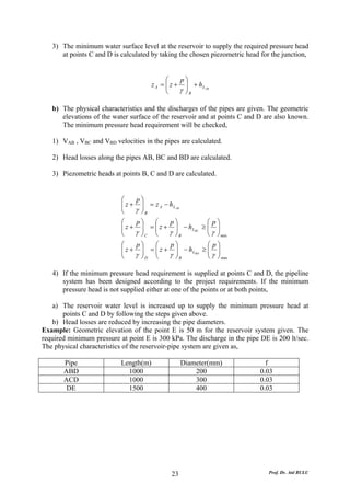 3) The minimum water surface level at the reservoir to supply the required pressure head
      at points C and D is calculated by taking the chosen piezometric head for the junction,


                                             ⎛    p⎞
                                       z A = ⎜ z + ⎟ + h L AB
                                             ⎜
                                             ⎝    γ ⎟B
                                                    ⎠

   b) The physical characteristics and the discharges of the pipes are given. The geometric
      elevations of the water surface of the reservoir and at points C and D are also known.
      The minimum pressure head requirement will be checked,

   1) VAB , VBC and VBD velocities in the pipes are calculated.

   2) Head losses along the pipes AB, BC and BD are calculated.

   3) Piezometric heads at points B, C and D are calculated.


                           ⎛    p⎞
                           ⎜ z + ⎟ = z A − h L AB
                           ⎜
                           ⎝    γ ⎟B
                                  ⎠
                           ⎛    p⎞   ⎛    p⎞           ⎛ p⎞
                           ⎜ z + ⎟ = ⎜ z + ⎟ − h LBC ≥ ⎜ ⎟
                           ⎜      ⎟  ⎜     ⎟           ⎜γ ⎟
                           ⎝    γ ⎠C ⎝ γ ⎠ B           ⎝ ⎠ min
                           ⎛    p⎞   ⎛    p⎞           ⎛ p⎞
                           ⎜ z + ⎟ = ⎜ z + ⎟ − h LBD ≥ ⎜ ⎟
                           ⎜      ⎟  ⎜     ⎟           ⎜γ ⎟
                           ⎝    γ ⎠D ⎝ γ ⎠B            ⎝ ⎠ min

   4) If the minimum pressure head requirement is supplied at points C and D, the pipeline
      system has been designed according to the project requirements. If the minimum
      pressure head is not supplied either at one of the points or at both points,

   a) The reservoir water level is increased up to supply the minimum pressure head at
       points C and D by following the steps given above.
   b) Head losses are reduced by increasing the pipe diameters.
Example: Geometric elevation of the point E is 50 m for the reservoir system given. The
required minimum pressure at point E is 300 kPa. The discharge in the pipe DE is 200 lt/sec.
The physical characteristics of the reservoir-pipe system are given as,

       Pipe                Length(m)                Diameter(mm)              f
       ABD                   1000                       200                 0.03
       ACD                   1000                       300                 0.03
        DE                   1500                       400                 0.03




                                              23                               Prof. Dr. Atıl BULU
 