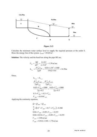 116.59m

                                                                94.50m

           A                                                                     80m
                                         B


                                                                                  50m


                                     C
                                                            D                E



                                                   Figure 3.13

Calculate the minimum water surface level to supply the required pressure at the outlet E.
Draw the energy line of the system. γwater= 10 kN/m3.

Solution: The velocity and the head loss along the pipe DE are,

                                  4Q       4 × 0.2
                       V De =          =           = 1.59 m sec
                                 πD 2
                                         π × 0.4 2
                                     2
                                  fV DE L DE 0.03 × 1.59 2 × 1500
                       h LDE    =             =                   = 14.50m
                                    2 gD           19.62 × 0.4

Since,
                               h L ABD = h L ACD
                                   2              2
                                fV ABD L ABD   fV ACD L ACD
                                             =
                                 2 gD ABD       2 gD ACD
                               0.03 × V ABD × 1000 0.03 × V ACD × 1000
                                        2                   2
                                                  =
                                    2 g × 0.2           2 g × 0.3
                               0.3 × V ABD = 0.2 × V ACD
                                       2             2


                           V ABD = 0.816V ACD
Applying the continuity equation,

                           Q = Q ABD + Q ACD
                               π
                               4
                                    (                                )
                                   × 0.2 2 × V ABD + 0.3 2 × V ACD = 0.200
                                                               2



                               0.04 × V ABD + 0.09 × V ACD = 0.255
                               0.04 × 0.816 × V ACD + 0.09 × V ACD = 0.255
                           V ACD = 2.08 m sec
                           V ABD = 0.816 × 2.08 = 1.70 m sec




                                                       24                          Prof. Dr. Atıl BULU
 