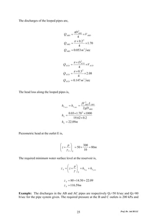 The discharges of the looped pipes are,


                                                 πD ABD
                                                    2
                                       Q ABD =          × V ABD
                                                    4
                                                 π × 0.2 2
                                       Q ABD   =           × 1.70
                                                     4
                                       Q ABD   = 0.053 m 3 sec


                                                 π × D ACD
                                                       2
                                       Q ACD =              × V ACD
                                                     4
                                                 π × 0.3 2
                                       Q ACD   =           × 2.08
                                                    4
                                       Q ACD   = 0.147 m 3 sec


The head loss along the looped pipes is,


                                                            2
                                                         fV ABD L ABD
                                   h L ACD = h L ABD   =
                                                          2 gD ABD
                                         0.03 × 1.70 2 ×1000
                                   hL =
                                             19.62 × 0.2
                                   h L = 22.09m


Piezometric head at the outlet E is,


                                 ⎛    p        ⎞        300
                                 ⎜z+
                                 ⎜             ⎟ = 50 +
                                               ⎟            = 80m
                                 ⎝   γw        ⎠E       10

The required minimum water surface level at the reservoir is,

                                        ⎛    p⎞
                                  z A = ⎜ z + ⎟ + h LDe + h L ACD
                                        ⎜
                                        ⎝    γ ⎟E
                                               ⎠

                                       z A = 80 + 14.50 + 22.09
                                       z A = 116.59m

Example: The discharges in the AB and AC pipes are respectively Q1=50 lt/sec and Q2=80
lt/sec for the pipe system given. The required pressure at the B and C outlets is 200 kPa and



                                                       25                      Prof. Dr. Atıl BULU
 