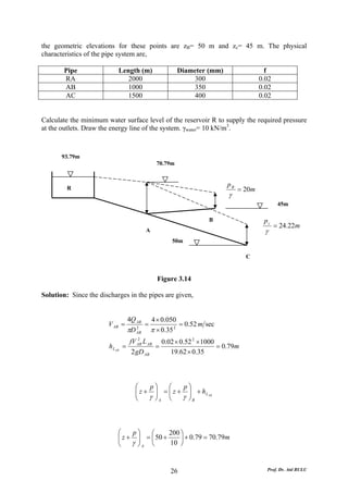 the geometric elevations for these points are zB= 50 m and zc= 45 m. The physical
characteristics of the pipe system are,

        Pipe                Length (m)                      Diameter (mm)                  f
        RA                     2000                             300                      0.02
        AB                     1000                             350                      0.02
        AC                     1500                             400                      0.02


Calculate the minimum water surface level of the reservoir R to supply the required pressure
at the outlets. Draw the energy line of the system. γwater= 10 kN/m3.



       93.79m
                                                   70.79m


                                                                            pB
         R                                                                       = 20m
                                                                            γ
                                                                                                 45m

                                                                      B                   pc
                                                                                                = 24.22m
                                             A                                             γ
                                                        50m

                                                                                   C


                                                   Figure 3.14

Solution: Since the discharges in the pipes are given,


                                   4Q AB         4 × 0.050
                       V AB =                =              = 0.52 m sec
                                   πD   2
                                        AB       π × 0.35 2
                                       2
                                   fV AB L AB 0.02 × 0.52 2 × 1000
                        h L AB =             =                     = 0.79m
                                    2 gD AB      19.62 × 0.35



                                     ⎛    p⎞   ⎛    p⎞
                                     ⎜ z + ⎟ = ⎜ z + ⎟ + h L AB
                                     ⎜      ⎟
                                     ⎝    γ ⎠A ⎝ γ ⎟B
                                               ⎜
                                                     ⎠



                            ⎛    p⎞   ⎛      200 ⎞
                            ⎜ z + ⎟ = ⎜ 50 +
                            ⎜      ⎟             ⎟ + 0.79 = 70.79m
                            ⎝    γ ⎠A ⎝      10 ⎠



                                                        26                                 Prof. Dr. Atıl BULU
 
