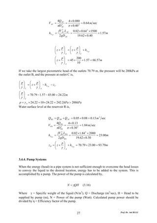 4Q AC         4 × 0.080
                         V AC =               =              = 0.64 m sec
                                    πD   2
                                         AC       π × 0.40 2
                                         2
                                     fV AC L AC 0.02 × 0.64 2 ×1500
                          h L AC   =           =                    = 1.57m
                                      2 gD AC      19.62 × 0.40


                                   ⎛    p⎞    ⎛   p⎞
                                   ⎜ z + ⎟ = ⎜ z + ⎟ + h L AC
                                   ⎜
                                   ⎝    γ ⎠ A ⎝ γ ⎟C
                                          ⎟   ⎜
                                                   ⎠
                                   ⎛     p⎞         200
                                   ⎜ z + γ ⎟ = 45 + 10 + 1.57 = 66.57m
                                   ⎜       ⎟
                                   ⎝       ⎠A

If we take the largest piezometric head of the outlets 70.79 m, the pressure will be 200kPa at
the outlet B, and the pressure at outlet C is,

⎛ p⎞    ⎛     p⎞
⎜ γ ⎟ = ⎜ z + γ ⎟ − h L AC − z C
⎜ ⎟     ⎜       ⎟
⎝ ⎠C ⎝          ⎠A
⎛ p⎞
⎜ ⎟ = 70.79 − 1.57 − 45.00 = 24.22m
⎜ ⎟
⎝ γ ⎠C
p = γ w × 24.22 = 10 × 24.22 = 242.2kPa > 200kPa
Water surface level at the reservoir R is,


                         Q RA = Q AB + Q AC = 0.05 + 0.08 = 0.13 m 3 sec
                                    4Q RA          4 × 0.13
                         V RA =               =              = 1.84 m sec
                                    πD   2
                                         RA       π × 0.30 2
                                         2
                                     fV RA L RA 0.02 × 1.84 2 × 2000
                         h LRA =               =                     = 23.00m
                                      2 gD RA      19.62 × 0.30
                               ⎛    p⎞
                         z R = ⎜ z + ⎟ + h LRA = 70.79 + 23.00 = 93.79m
                               ⎜
                               ⎝    γ ⎟A
                                      ⎠


3.4.4. Pump Systems

When the energy (head) in a pipe system is not sufficient enough to overcome the head losses
to convey the liquid to the desired location, energy has to be added to the system. This is
accomplished by a pump. The power of the pump is calculated by,


                                                  N = γQH      (3.16)

Where γ = Specific weight of the liquid (N/m3), Q = Discharge (m3/sec), H = Head to be
supplied by pump (m), N = Power of the pump (Watt). Calculated pump power should be
divided by η = Efficiency factor of the pump.


                                                          27                    Prof. Dr. Atıl BULU
 