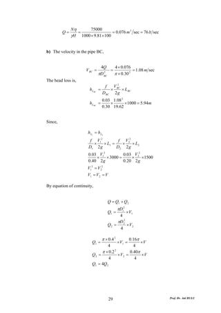 Nη      75000
         Q=      =               = 0.076 m 3 sec = 76 lt sec
              γH 1000 × 9.81×100


b) The velocity in the pipe BC,


                                 4Q     4 × 0.076
                      V BC =          =            = 1.08 m sec
                                πD BC
                                   2
                                        π × 0.30 2
The head loss is,
                                   f   V2
                        h LBC =       × BC × L BC
                                  D BC 2 g
                                  0.03 1.08 2
                        h LBC   =     ×       × 1000 = 5.94m
                                  0.30 19.62


Since,

                       h L1 = h L2
                        f V12         f V 22
                         ×    × L1 =    ×    × L2
                       D1 2 g        D2 2 g
                       0.03 V12          0.03 V 22
                           ×    × 3000 =     ×     ×1500
                       0.40 2 g          0.20 2 g
                      V12 = V 22
                      V1 = V 2 = V

By equation of continuity,


                                     Q = Q1 + Q 2
                                              πD12
                                     Q1 =       × V1
                                           4
                                          πD 22
                                     Q2 =       ×V2
                                           4

                                  π × 0.4 2     0.16π
                          Q1 =                × V1 =  ×V
                                   4              4
                               π × 0.2 2        0.40π
                          Q2 =           × V2 =       ×V
                                    4              4
                          Q1 = 4Q 2




                                      29                          Prof. Dr. Atıl BULU
 