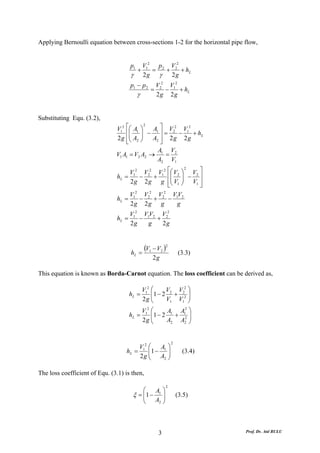 Applying Bernoulli equation between cross-sections 1-2 for the horizontal pipe flow,


                                       p1       V12 p 2 V22
                                            +      =   +    + hL
                                       γ        2g γ     2g
                                       p1 − p 2        V22 V12
                                                   =      −    + hL
                                            γ          2g 2g


Substituting Equ. (3.2),
                               V12 ⎡⎛ A1 ⎞    A ⎤ V2 V2
                                           2

                                   ⎢⎜ ⎟ − 1 ⎥ = 2 − 1 + hL
                               2 g ⎢⎜ A2 ⎟    A2 ⎥ 2 g 2 g
                                   ⎣⎝ ⎠          ⎦
                                                A V
                               V1 A1 = V2 A2 → 1 = 2
                                               A2 V1
                                     V12 V22 V12 ⎡⎛ V2 ⎞ V2 ⎤
                                                          2

                                hL =     −     +     ⎢⎜ ⎟ − ⎥
                                     2 g 2 g g ⎢⎜ V1 ⎟ V1 ⎥
                                                     ⎣⎝ ⎠   ⎦
                                       2     2     2
                                     V     V     V     VV
                                hL = 1 − 2 + 2 − 1 2
                                     2g 2g g            g
                                       V12 V1V2 V22
                                hL =      −    +
                                       2g    g   2g



                                       hL   =
                                              (V1 − V2 )2          (3.3)
                                                    2g

This equation is known as Borda-Carnot equation. The loss coefficient can be derived as,

                                                V12 ⎛     V V2 ⎞
                                       hL =         ⎜1 − 2 2 + 22 ⎟
                                                2g ⎜⎝     V1 V1 ⎟ ⎠
                                                V12 ⎛     A A2 ⎞
                                       hL =         ⎜1 − 2 1 + 12 ⎟
                                                2g ⎜⎝     A2 A2 ⎟ ⎠


                                                               2
                                        V12 ⎛   A ⎞
                                   hL =     ⎜1 − 1 ⎟                 (3.4)
                                        2 g ⎜ A2 ⎟
                                            ⎝      ⎠

The loss coefficient of Equ. (3.1) is then,

                                                           2
                                            ⎛   A ⎞
                                        ξ = ⎜1 − 1 ⎟
                                            ⎜ A ⎟                  (3.5)
                                            ⎝    2 ⎠




                                                       3                       Prof. Dr. Atıl BULU
 