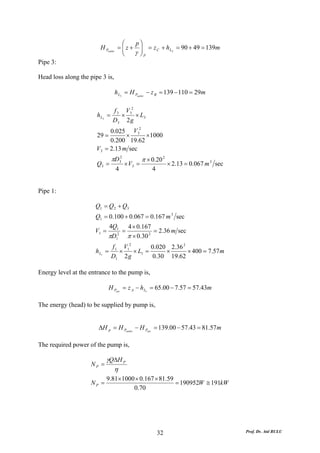 ⎛    p⎞
                         H Poutlet = ⎜ z + ⎟ = z C + h L2 = 90 + 49 = 139m
                                     ⎜
                                     ⎝    γ ⎟P
                                            ⎠
Pipe 3:

Head loss along the pipe 3 is,

                                 h L3 = H Poutlet − z B = 139 − 110 = 29m

                                f 3 V32
                       h L3   =    ×    × L3
                                D3 2 g
                                       2
                            0.025 V3
                       29 =       ×      × 1000
                            0.200 19.62
                       V3 = 2.13 m sec
                               πD32            π × 0.20 2
                       Q3 =           × V3 =                × 2.13 = 0.067 m 3 sec
                                 4                 4


Pipe 1:

                      Q1 = Q 2 + Q3
                      Q1 = 0.100 + 0.067 = 0.167 m 3 sec
                               4Q1        4 × 0.167
                      V1 =            =              = 2.36 m sec
                              πD 1
                                  2
                                          π × 0.30 2
                               f 1 V12        0.020 2.36 2
                      h L1 =      ×    × L1 =      ×       × 400 = 7.57 m
                               D1 2 g          0.30 19.62

Energy level at the entrance to the pump is,

                              H Pent = z A − h L1 = 65.00 − 7.57 = 57.43m

The energy (head) to be supplied by pump is,


                       ΔH p = H Poutlet − H Pent = 139.00 − 57.43 = 81.57 m

The required power of the pump is,

                              γQΔH P
                    NP =
                                η
                              9.81× 1000 × 0.167 × 81.59
                    NP =                                 = 190952W ≅ 191kW
                                        0.70




                                                       32                            Prof. Dr. Atıl BULU
 