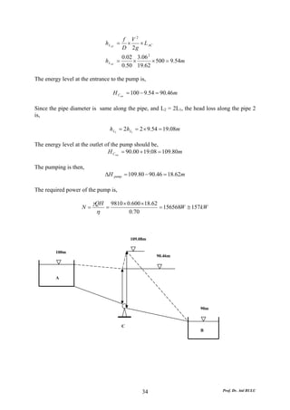 f V2
                              h L AC   = ×   × L AC
                                        D 2g
                                         0.02 3.06 2
                              h L AC   =     ×       × 500 = 9.54m
                                         0.50 19.62

The energy level at the entrance to the pump is,

                                   H Cent = 100 − 9.54 = 90.46m

Since the pipe diameter is same along the pipe, and L2 = 2L1, the head loss along the pipe 2
is,

                                 h L2 = 2hL1 = 2 × 9.54 = 19.08m

The energy level at the outlet of the pump should be,
                                H Cout = 90.00 + 19.08 = 109.80m

The pumping is then,
                              ΔH pump = 109.80 − 90.46 = 18.62m

The required power of the pump is,

                         γQH 9810 × 0.600 ×18.62
                    N=      =                    = 156568W ≅ 157kW
                          η          0.70



                                            109.08m

         100m
                                                      90.46m




         A




                                                                     90m



                                        C
                                                                     B




                                                 34                           Prof. Dr. Atıl BULU
 