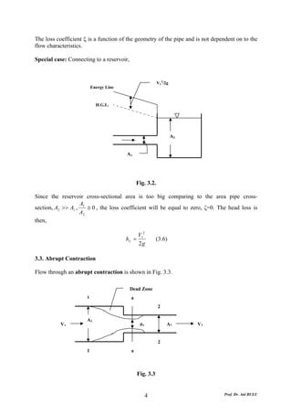The loss coefficient ξ is a function of the geometry of the pipe and is not dependent on to the
flow characteristics.

Special case: Connecting to a reservoir,


                                                           V12/2g
                          Energy Line



                            H.G.L.




                                                                    A2


                                        A1




                                               Fig. 3.2.

Since the reservoir cross-sectional area is too big comparing to the area pipe cross-
                   A
section, A2 >> A1 , 1 ≅ 0 , the loss coefficient will be equal to zero, ζ=0. The head loss is
                   A2
then,

                                               V12
                                        hL =              (3.6)
                                               2g

3.3. Abrupt Contraction

Flow through an abrupt contraction is shown in Fig. 3.3.

                                           Dead Zone
                      1                    a
                                                           2

                      A1
           V1                                   pa              A2       V2


                                                           2
                      1                    a



                                               Fig. 3.3


                                                     4                          Prof. Dr. Atıl BULU
 