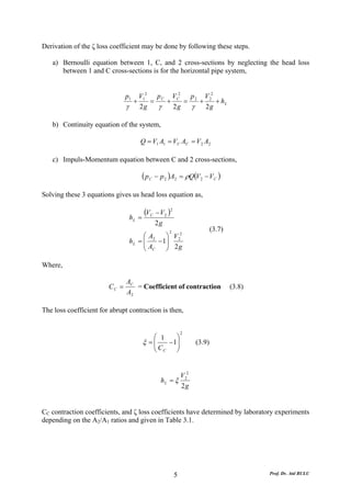 Derivation of the ζ loss coefficient may be done by following these steps.

   a) Bernoulli equation between 1, C, and 2 cross-sections by neglecting the head loss
      between 1 and C cross-sections is for the horizontal pipe system,


                               p1       V12 p C VC2 p 2 V 22
                                    +      =   +    =  +     + hL
                               γ        2g   γ   2g   γ 2g

   b) Continuity equation of the system,

                                        Q = V1 A1 = VC AC = V 2 A2

   c) Impuls-Momentum equation between C and 2 cross-sections,

                                          ( p C − p 2 )A2 = ρQ(V2 − VC )
Solving these 3 equations gives us head loss equation as,

                                          (VC − V2 )2
                                   hL =
                                              2g
                                                    2
                                                                        (3.7)
                                        ⎛ A2    ⎞ V 22
                                        ⎜
                                   hL = ⎜    − 1⎟
                                                ⎟ 2g
                                        ⎝ AC    ⎠

Where,

                               AC
                        CC =      = Coefficient of contraction                  (3.8)
                               A2

The loss coefficient for abrupt contraction is then,


                                                            2
                                             ⎛ 1    ⎞
                                          ξ =⎜
                                             ⎜C  − 1⎟
                                                    ⎟           (3.9)
                                             ⎝ C    ⎠


                                                        V 22
                                                 hL = ξ
                                                        2g


CC contraction coefficients, and ζ loss coefficients have determined by laboratory experiments
depending on the A2/A1 ratios and given in Table 3.1.




                                                        5                               Prof. Dr. Atıl BULU
 