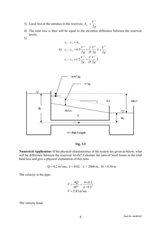 V2
   3) Local loss at the entrance to the reservoir, h L3 =
                                                       2g
   4) The total loss is then will be equal to the elevation difference between the reservoir
      levels,
   5)
                                  z1 − z 2 = h L
                                                    V2 f V2    V2
                               6) z1 − z 2 = 0.5      +     L+
                                                    2g D 2g    2g
                                                    V2 f V2
                                   z1 − z 2 = 1.5     +     L
                                                    2g D 2g



                                         0.5V2/2g


                                                      V2/2g




                                                                    E.L.                 ΔH=?

               H1
                                    H.G.L.

                                              V
                                                                                H2




                                      L= Pipe Length



                                             Fig. 3.5

Numerical Application: If the physical characteristics of the system are given as below, what
will be difference between the reservoir levels? Calculate the ratio of local losses to the total
head loss and give a physical explanation of this ratio.

                      Q = 0.2 m3/sec, f = 0.02, L = 2000 m, D = 0.30 m

The velocity in the pipe,

                                           4Q     4 × 0 .2
                                      V=       =
                                          πD 2
                                                 π × 0 .3 2
                                      V = 2.83 m sec


The velocity head,



                                                  8                               Prof. Dr. Atıl BULU
 